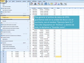 Tras generar el archivo de datos de SPSS,
guardamos este en la unidad de disco o en el
escritorio, con el nombre “Ejercicio Semi 5.1”
Para ello cliqueamos en “Archivo”, y dentro de
este, le daríamos a “Guardar como”.
 