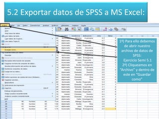 5.2 Exportar datos de SPSS a MS Excel:
1º) Para ello debemos
de abrir nuestro
archivo de datos de
SPSS:
Ejercicio Semi 5.1
2º) Cliqueamos en
“Archivo” y dentro de
este en “Guardar
como”
 