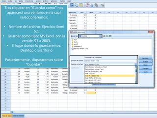 Tras cliquear en “Guardar como” nos
aparecerá una ventana, en la cual
seleccionaremos:
• Nombre del archivo: Ejercicio Semi
5.1
• Guardar como tipo: MS Excel con la
versión 97 a 2003.
• El lugar donde lo guardaremos:
Desktop o Escritorio
Posteriormente, cliquearemos sobre
“Guardar”
 