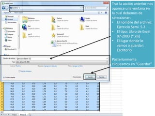 Tras la acción anterior nos
aparece una ventana en
la cual debemos de
seleccionar:
• El nombre del archivo:
Ejercicio Semi 5.2
• El tipo: Libro de Excel
97-2003 (*.xls)
• El lugar donde lo
vamos a guardar:
Escritorio
Posteriormente
cliqueamos en “Guardar”
 