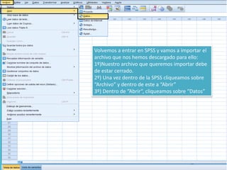 Volvemos a entrar en SPSS y vamos a importar el
archivo que nos hemos descargado para ello:
1º)Nuestro archivo que queremos importar debe
de estar cerrado.
2º) Una vez dentro de la SPSS cliqueamos sobre
“Archivo” y dentro de este a “Abrir”
3º) Dentro de “Abrir”, cliqueamos sobre “Datos”
 