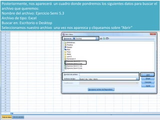 Posteriormente, nos aparecerá un cuadro donde pondremos los siguientes datos para buscar el
archivo que queremos:
Nombre del archivo: Ejercicio Semi 5.3
Archivo de tipo: Excel
Buscar en: Escritorio o Desktop
Seleccionamos nuestro archivo una vez nos aparezca y cliqueamos sobre “Abrir”
 