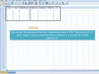 Tras realizar los procesos anteriores, obtenemos nuestro SPSS “Ejercicio Semi 5.3”
de la “Hoja 2” entre la celda de la fila 1 columna 1, y la celda de la fila 8
columna 7.
 