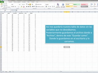 Así nos quedaría nuestra tabla de datos sin las
variables que no deseábamos.
Posteriormente guardamos el archivo dando a
“Archivo”, dentro de este “Guardar como”.
Donde lo guardamos en el escritorio y lo
cerramos.
 
