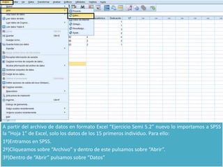 A partir del archivo de datos en formato Excel “Ejercicio Semi 5.2” nuevo lo importamos a SPSS
la “Hoja 1” de Excel, solo los datos de los 15 primeros individuo. Para ello:
1º)Entramos en SPSS.
2º)Cliqueamos sobre “Archivo” y dentro de este pulsamos sobre “Abrir”.
3º)Dentro de “Abrir” pulsamos sobre “Datos”
 