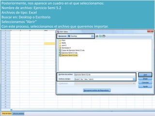Posteriormente, nos aparece un cuadro en el que seleccionamos:
Nombre de archivo: Ejercicio Semi 5.2
Archivos de tipo: Excel
Buscar en: Desktop o Escritorio
Seleccionamos “Abrir”
Con este proceso, seleccionamos el archivo que queremos importar.
 