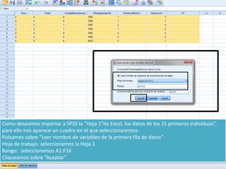 Como deseamos importar a SPSS la “Hoja 1”de Excel, los datos de los 15 primeros individuos”,
para ello nos aparece un cuadro en el que seleccionaremos:
Pulsamos sobre “Leer nombre de variables de la primera fila de datos”
Hoja de trabajo: seleccionamos la Hoja 1
Rango: seleccionamos A1:F16
Cliqueamos sobre “Aceptar”
 