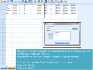 Al importar se produce defectos y se quita los valores de las variables por ello
tenemos que recodificar. Para ello:
1º) Debemos de entrar en “Valores” y elegimos la opción correcta.
En el caso de la variable “sexo” seleccionamos como valores:
Número 1= hombre
Número 2= mujer
 