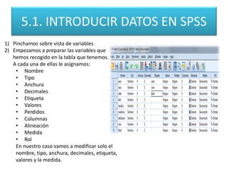 5.1. INTRODUCIR DATOS EN SPSS
1) Pinchamos sobre vista de variables
2) Empezamos a preparar las variables que
hemos recogido en la tabla que tenemos.
A cada una de ellas le asignamos:
• Nombre
• Tipo
• Anchura
• Decimales
• Etiqueta
• Valores
• Perdidos
• Columnas
• Alineación
• Medida
• Rol
En nuestro caso vamos a modificar solo el
nombre, tipo, anchura, decimales, etiqueta,
valores y la medida.
 