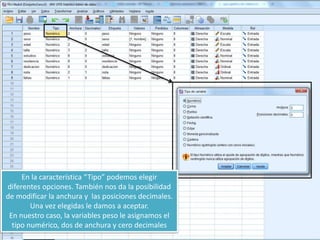 En la característica “Tipo” podemos elegir
diferentes opciones. También nos da la posibilidad
de modificar la anchura y las posiciones decimales.
Una vez elegidas le damos a aceptar.
En nuestro caso, la variables peso le asignamos el
tipo numérico, dos de anchura y cero decimales
 