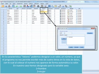 En la característica “Valores” podemos designar a un valor, un número, ya que
el programa no nos permite escribir más de cuatro letras en la vista de datos,
con lo cual al colocar el numero nos aparece de forma automática su valor.
En nuestro caso hemos designado para la variable sexo:
1=hombre
2=mujer
 