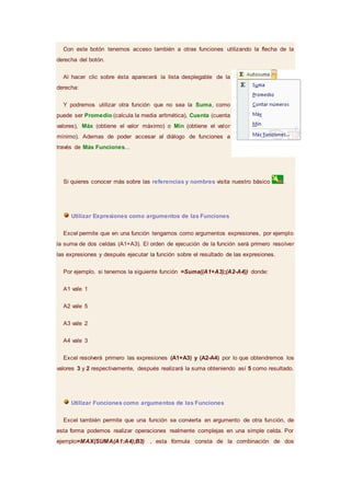 Con este botón tenemos acceso también a otras funciones utilizando la flecha de la
derecha del botón.
Al hacer clic sobre ésta aparecerá la lista desplegable de la
derecha:
Y podremos utilizar otra función que no sea la Suma, como
puede ser Promedio (calcula la media aritmética), Cuenta (cuenta
valores), Máx (obtiene el valor máximo) o Mín (obtiene el valor
mínimo). Ademas de poder accesar al diálogo de funciones a
través de Más Funciones...
Si quieres conocer más sobre las referencias y nombres visita nuestro básico .
Utilizar Expresiones como argumentos de las Funciones
Excel permite que en una función tengamos como argumentos expresiones, por ejemplo
la suma de dos celdas (A1+A3). El orden de ejecución de la función será primero resolver
las expresiones y después ejecutar la función sobre el resultado de las expresiones.
Por ejemplo, si tenemos la siguiente función =Suma((A1+A3);(A2-A4)) donde:
A1 vale 1
A2 vale 5
A3 vale 2
A4 vale 3
Excel resolverá primero las expresiones (A1+A3) y (A2-A4) por lo que obtendremos los
valores 3 y 2 respectivamente, después realizará la suma obteniendo así 5 como resultado.
Utilizar Funciones como argumentos de las Funciones
Excel también permite que una función se convierta en argumento de otra función, de
esta forma podemos realizar operaciones realmente complejas en una simple celda. Por
ejemplo=MAX(SUMA(A1:A4);B3) , esta fórmula consta de la combinación de dos
 