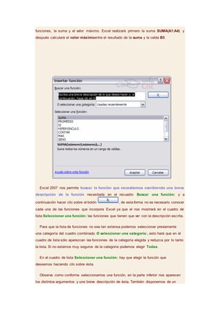 funciones, la suma y el valor máximo. Excel realizará primero la suma SUMA(A1:A4) y
después calculará el valor máximoentre el resultado de la suma y la celda B3.
Excel 2007 nos permite buscar la función que necesitamos escribiendo una breve
descripción de la función necesitada en el recuadro Buscar una función: y a
continuación hacer clic sobre el botón , de esta forma no es necesario conocer
cada una de las funciones que incorpora Excel ya que el nos mostrará en el cuadro de
lista Seleccionar una función: las funciones que tienen que ver con la descripción escrita.
Para que la lista de funciones no sea tan extensa podemos seleccionar previamente
una categoría del cuadro combinado O seleccionar una categoría:, esto hará que en el
cuadro de lista sólo aparezcan las funciones de la categoría elegida y reduzca por lo tanto
la lista. Si no estamos muy seguros de la categoría podemos elegir Todas.
En el cuadro de lista Seleccionar una función: hay que elegir la función que
deseamos haciendo clic sobre ésta.
Observa como conforme seleccionamos una función, en la parte inferior nos aparecen
los distintos argumentos y una breve descripción de ésta. También disponemos de un
 