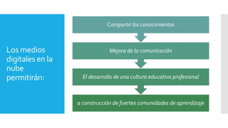 Los medios
digitales en la
nube
permitirán:
a construcción de fuertes comunidades de aprendizaje
El desarrollo de una cultura educativa profesional
Mejora de la comunicación
Compartir los conocimientos
 