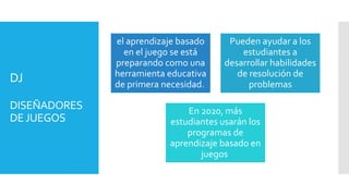DJ
DISEÑADORES
DEJUEGOS
el aprendizaje basado
en el juego se está
preparando como una
herramienta educativa
de primera necesidad.
Pueden ayudar a los
estudiantes a
desarrollar habilidades
de resolución de
problemas
En 2020, más
estudiantes usarán los
programas de
aprendizaje basado en
juegos
 