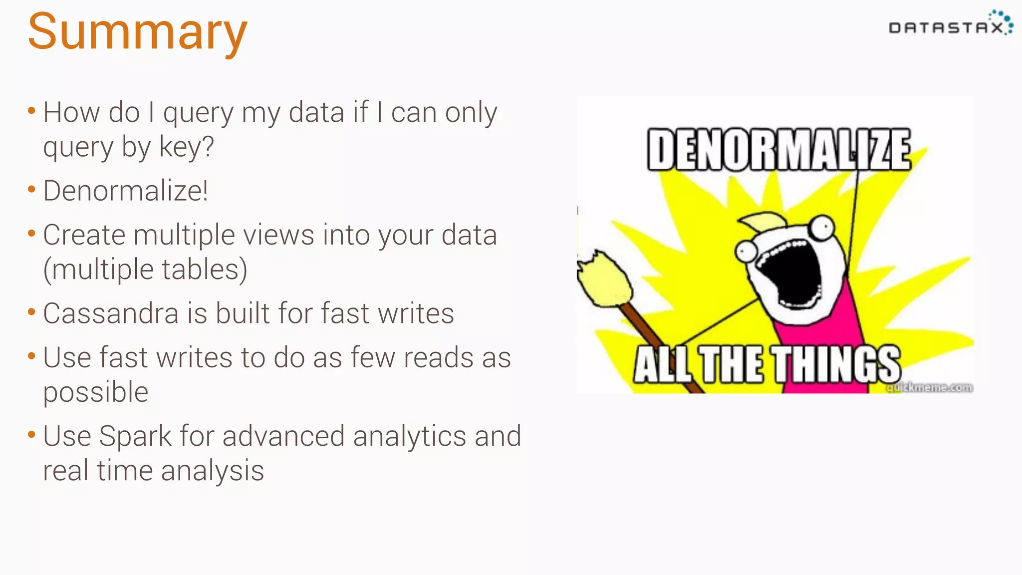 Summary • How do I query my data if I can only query by key? • Denormalize! • Create multiple views into your data (multiple tables) • Cassandra is built for fast writes • Use fast writes to do as few reads as possible • Use Spark for advanced analytics and real time analysis 