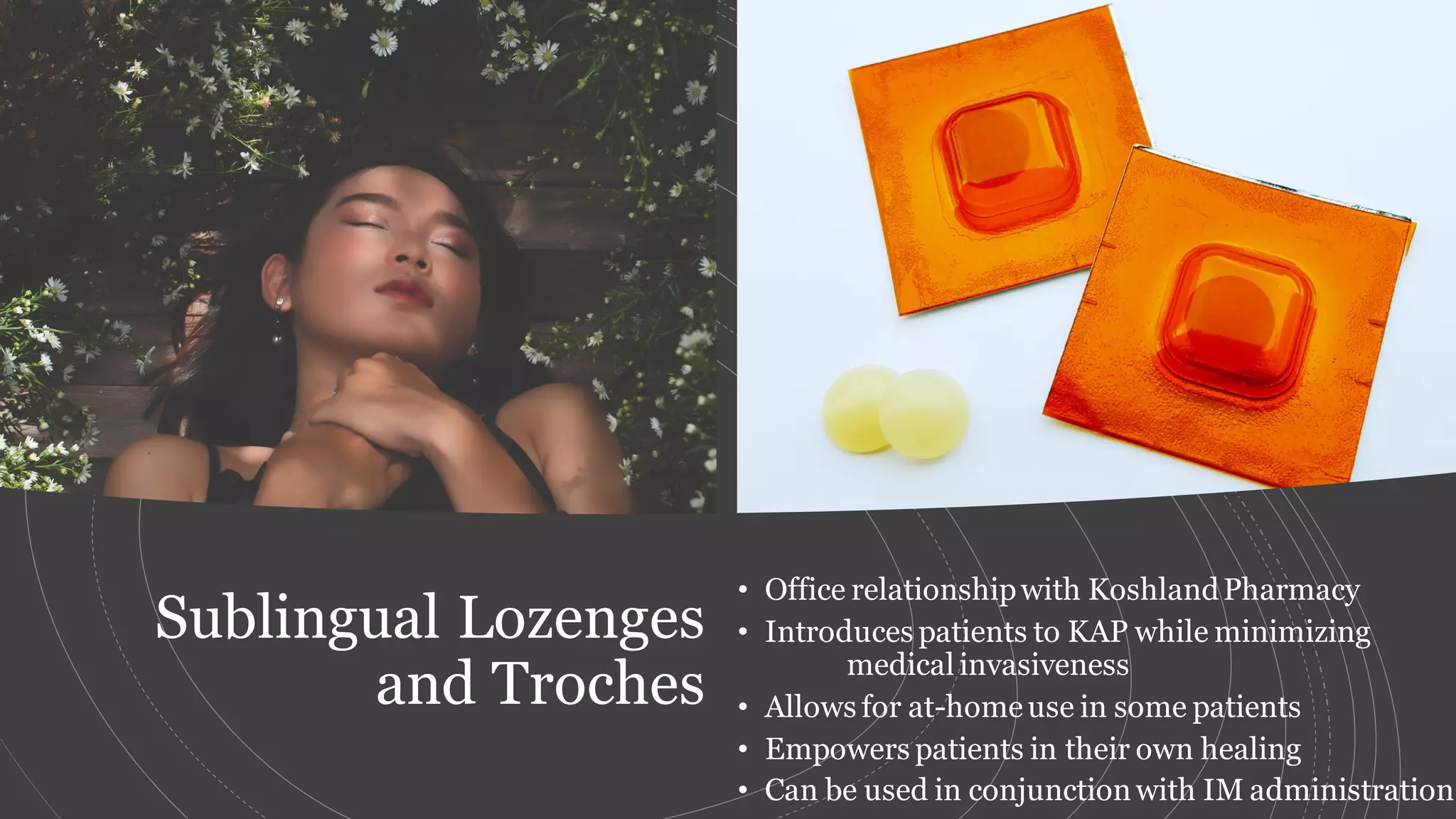 Sublingual Lozenges
and Troches
• Office relationshipwith KoshlandPharmacy
• Introduces patients to KAP while minimizing
medical invasiveness
• Allows for at-homeuse in some patients
• Empowers patients in their own healing
• Can be used in conjunctionwith IM administration
 