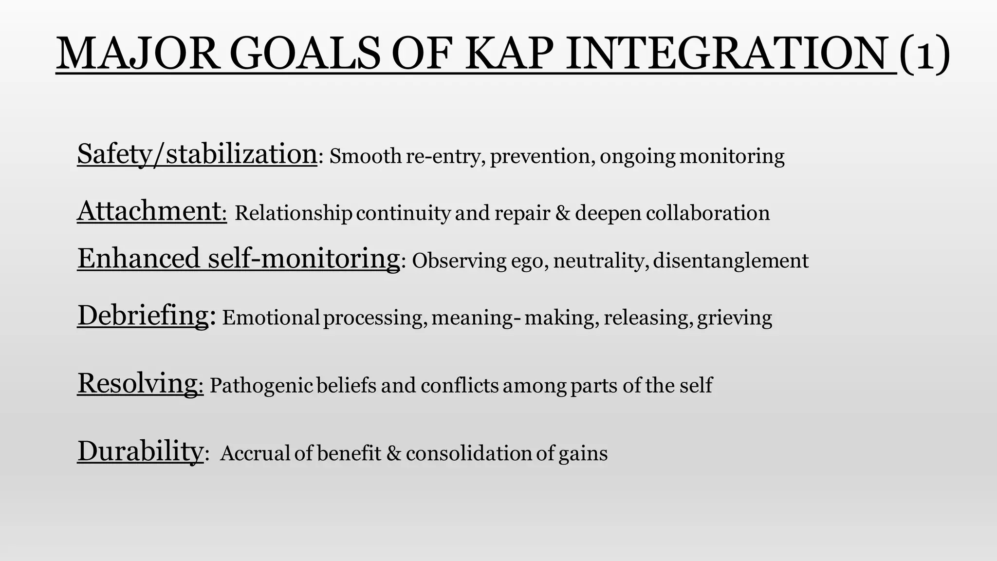 MAJOR GOALS OF KAP INTEGRATION (1)
Safety/stabilization: Smooth re-entry, prevention, ongoing monitoring
Attachment: Relationshipcontinuity and repair & deepen collaboration
Enhanced self-monitoring: Observing ego, neutrality,disentanglement
Debriefing: Emotionalprocessing,meaning-making, releasing,grieving
Resolving: Pathogenicbeliefs and conflicts among parts of the self
Durability: Accrual of benefit & consolidationof gains
 