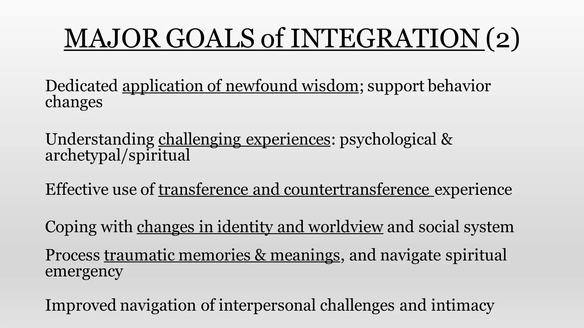 MAJOR GOALS of INTEGRATION (2)
Dedicated application of newfound wisdom; support behavior
changes
Understanding challenging experiences: psychological &
archetypal/spiritual
Effective use of transference and countertransference experience
Coping with changes in identity and worldview and social system
Process traumatic memories & meanings, and navigate spiritual
emergency
Improved navigation of interpersonal challenges and intimacy
 