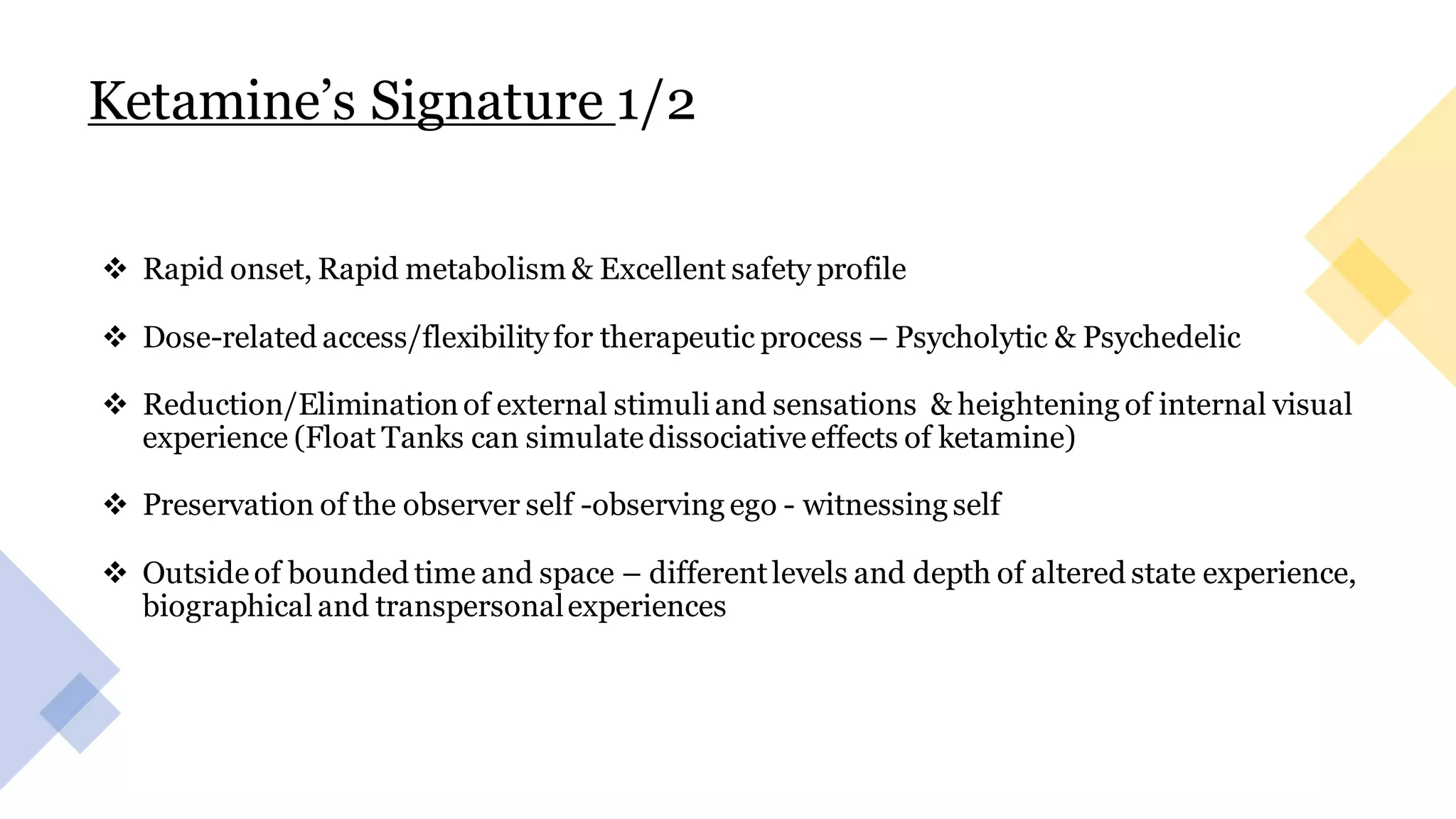 Ketamine’s Signature 1/2
❖ Rapid onset, Rapid metabolism & Excellent safety profile
❖ Dose-related access/flexibilityfor therapeutic process – Psycholytic & Psychedelic
❖ Reduction/Eliminationof external stimuli and sensations & heightening of internal visual
experience (Float Tanks can simulatedissociativeeffects of ketamine)
❖ Preservation of the observer self -observing ego - witnessing self
❖ Outsideof bounded time and space – differentlevels and depth of altered state experience,
biographical and transpersonalexperiences
 