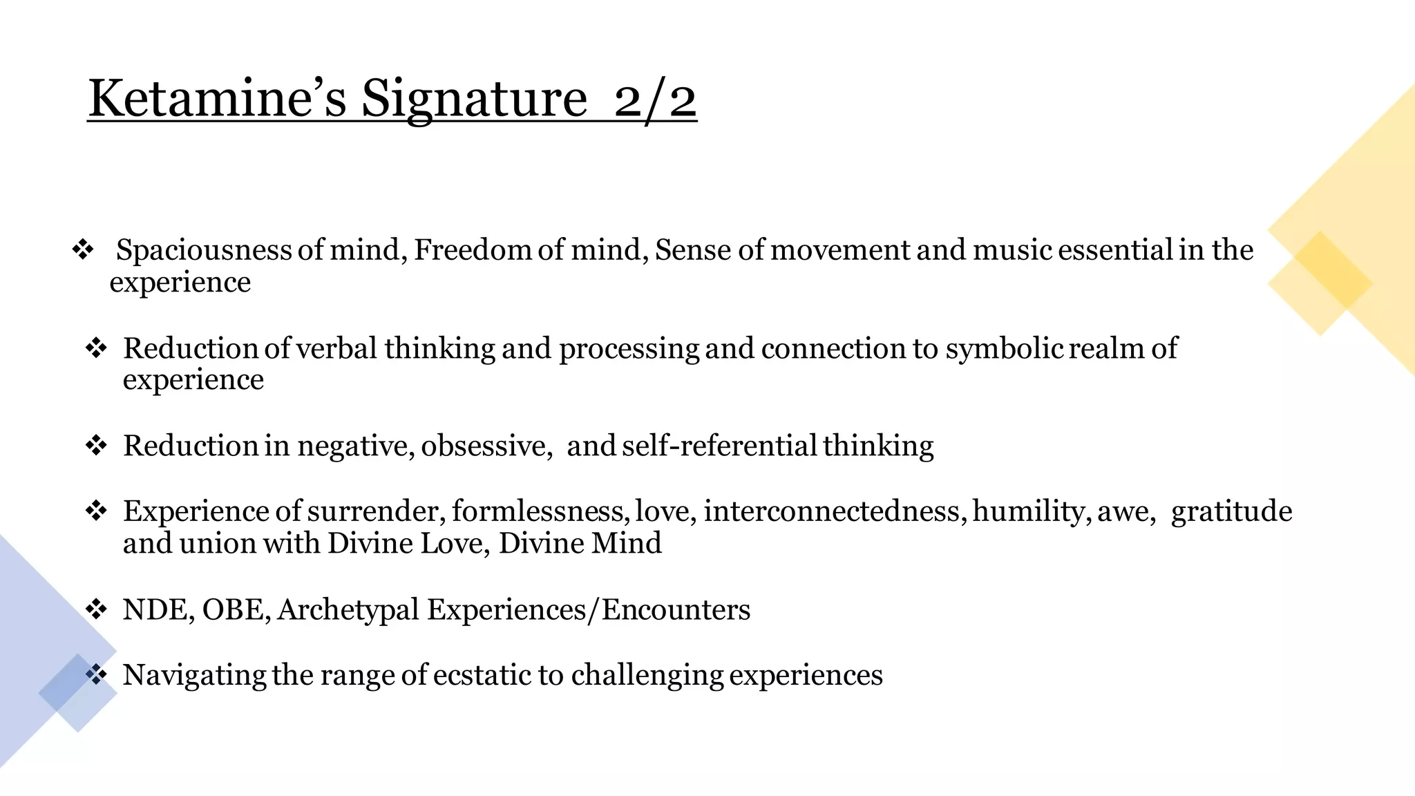 Ketamine’s Signature 2/2
❖ Spaciousness of mind, Freedom of mind, Sense of movement and music essential in the
experience
❖ Reductionof verbal thinking and processing and connection to symbolicrealm of
experience
❖ Reductionin negative, obsessive, and self-referential thinking
❖ Experience of surrender, formlessness,love, interconnectedness,humility,awe, gratitude
and union with Divine Love, Divine Mind
❖ NDE, OBE, Archetypal Experiences/Encounters
❖ Navigating the range of ecstatic to challenging experiences
 