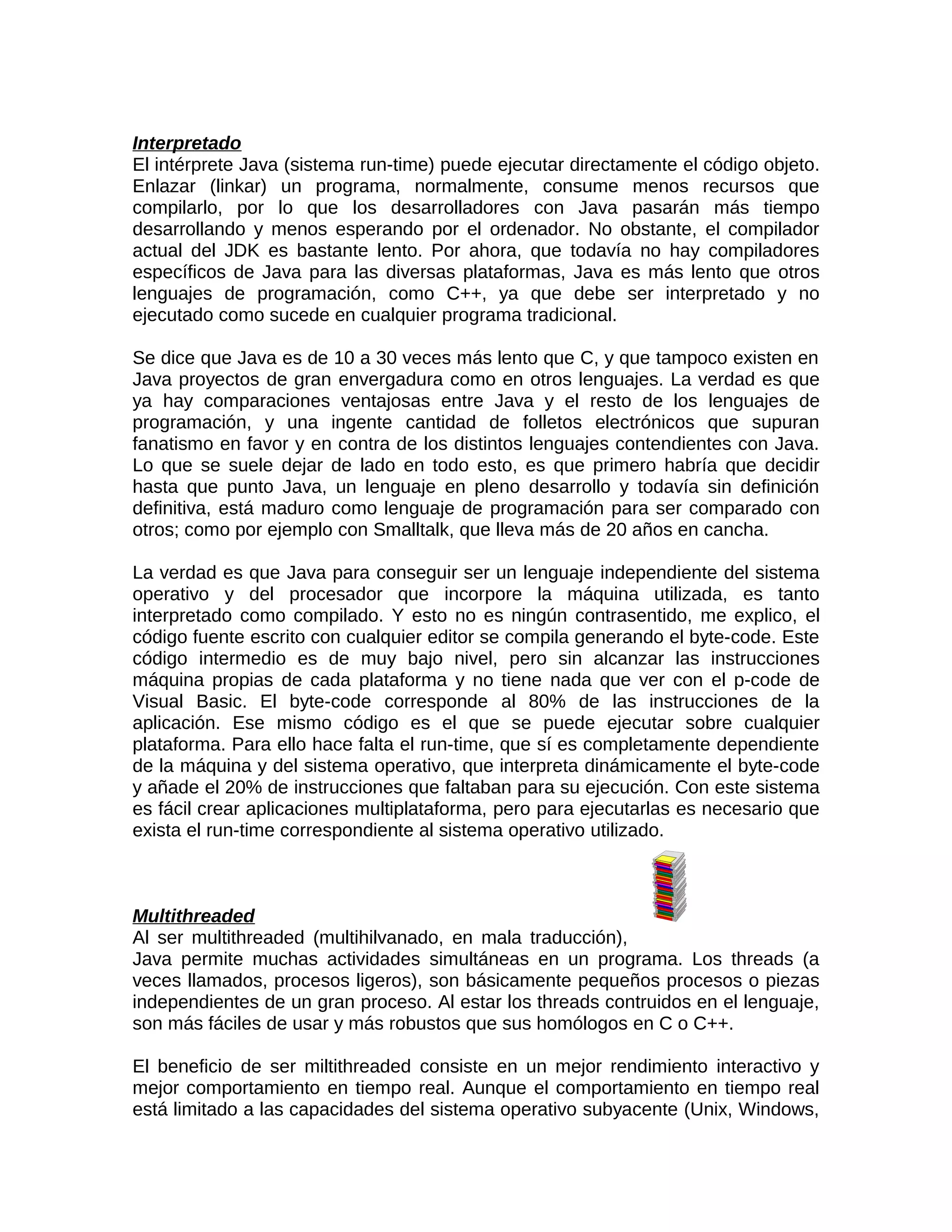 Interpretado
El intérprete Java (sistema run-time) puede ejecutar directamente el código objeto.
Enlazar (linkar) un programa, normalmente, consume menos recursos que
compilarlo, por lo que los desarrolladores con Java pasarán más tiempo
desarrollando y menos esperando por el ordenador. No obstante, el compilador
actual del JDK es bastante lento. Por ahora, que todavía no hay compiladores
específicos de Java para las diversas plataformas, Java es más lento que otros
lenguajes de programación, como C++, ya que debe ser interpretado y no
ejecutado como sucede en cualquier programa tradicional.

Se dice que Java es de 10 a 30 veces más lento que C, y que tampoco existen en
Java proyectos de gran envergadura como en otros lenguajes. La verdad es que
ya hay comparaciones ventajosas entre Java y el resto de los lenguajes de
programación, y una ingente cantidad de folletos electrónicos que supuran
fanatismo en favor y en contra de los distintos lenguajes contendientes con Java.
Lo que se suele dejar de lado en todo esto, es que primero habría que decidir
hasta que punto Java, un lenguaje en pleno desarrollo y todavía sin definición
definitiva, está maduro como lenguaje de programación para ser comparado con
otros; como por ejemplo con Smalltalk, que lleva más de 20 años en cancha.

La verdad es que Java para conseguir ser un lenguaje independiente del sistema
operativo y del procesador que incorpore la máquina utilizada, es tanto
interpretado como compilado. Y esto no es ningún contrasentido, me explico, el
código fuente escrito con cualquier editor se compila generando el byte-code. Este
código intermedio es de muy bajo nivel, pero sin alcanzar las instrucciones
máquina propias de cada plataforma y no tiene nada que ver con el p-code de
Visual Basic. El byte-code corresponde al 80% de las instrucciones de la
aplicación. Ese mismo código es el que se puede ejecutar sobre cualquier
plataforma. Para ello hace falta el run-time, que sí es completamente dependiente
de la máquina y del sistema operativo, que interpreta dinámicamente el byte-code
y añade el 20% de instrucciones que faltaban para su ejecución. Con este sistema
es fácil crear aplicaciones multiplataforma, pero para ejecutarlas es necesario que
exista el run-time correspondiente al sistema operativo utilizado.



Multithreaded
Al ser multithreaded (multihilvanado, en mala traducción),
Java permite muchas actividades simultáneas en un programa. Los threads (a
veces llamados, procesos ligeros), son básicamente pequeños procesos o piezas
independientes de un gran proceso. Al estar los threads contruidos en el lenguaje,
son más fáciles de usar y más robustos que sus homólogos en C o C++.

El beneficio de ser miltithreaded consiste en un mejor rendimiento interactivo y
mejor comportamiento en tiempo real. Aunque el comportamiento en tiempo real
está limitado a las capacidades del sistema operativo subyacente (Unix, Windows,
 