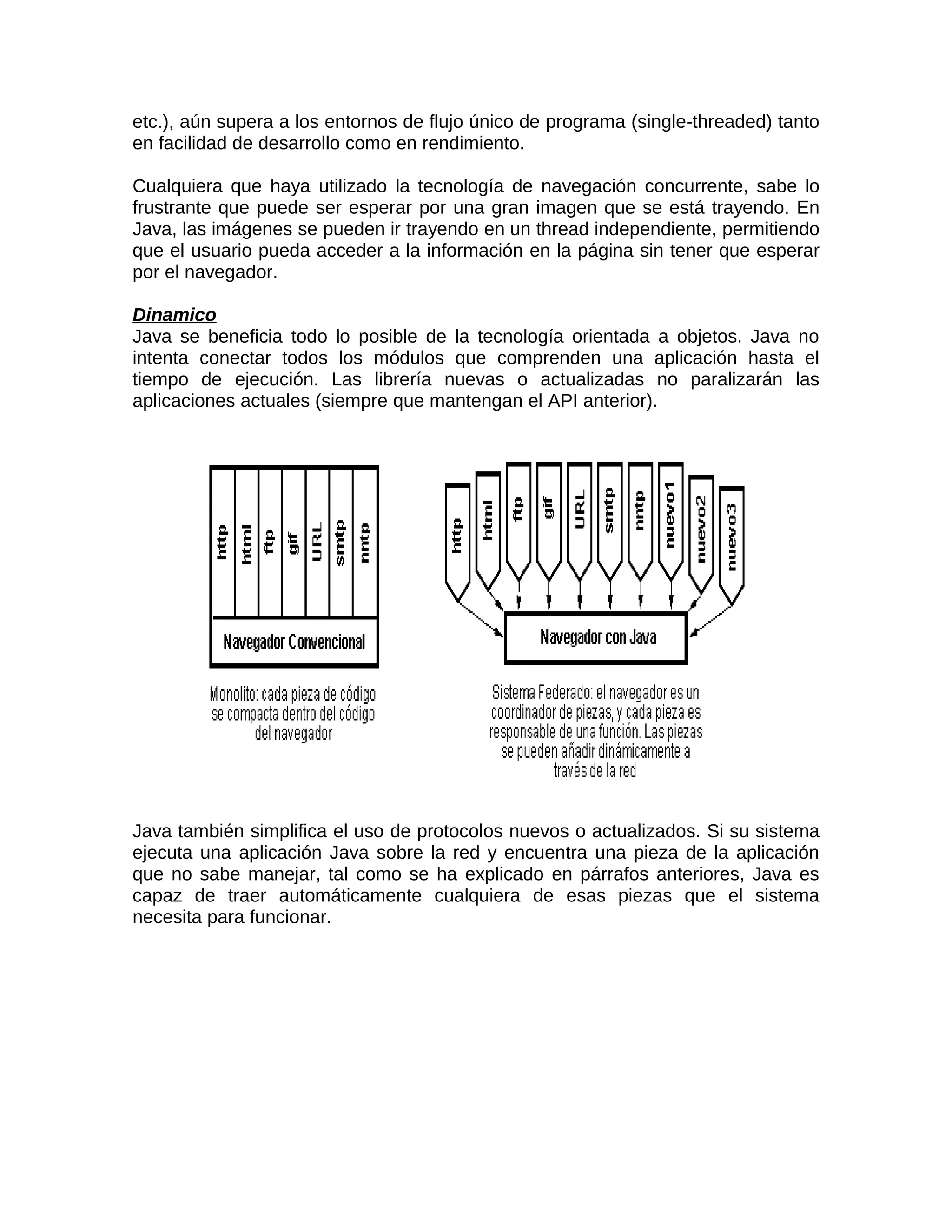 etc.), aún supera a los entornos de flujo único de programa (single-threaded) tanto
en facilidad de desarrollo como en rendimiento.

Cualquiera que haya utilizado la tecnología de navegación concurrente, sabe lo
frustrante que puede ser esperar por una gran imagen que se está trayendo. En
Java, las imágenes se pueden ir trayendo en un thread independiente, permitiendo
que el usuario pueda acceder a la información en la página sin tener que esperar
por el navegador.

Dinamico
Java se beneficia todo lo posible de la tecnología orientada a objetos. Java no
intenta conectar todos los módulos que comprenden una aplicación hasta el
tiempo de ejecución. Las librería nuevas o actualizadas no paralizarán las
aplicaciones actuales (siempre que mantengan el API anterior).




Java también simplifica el uso de protocolos nuevos o actualizados. Si su sistema
ejecuta una aplicación Java sobre la red y encuentra una pieza de la aplicación
que no sabe manejar, tal como se ha explicado en párrafos anteriores, Java es
capaz de traer automáticamente cualquiera de esas piezas que el sistema
necesita para funcionar.
 