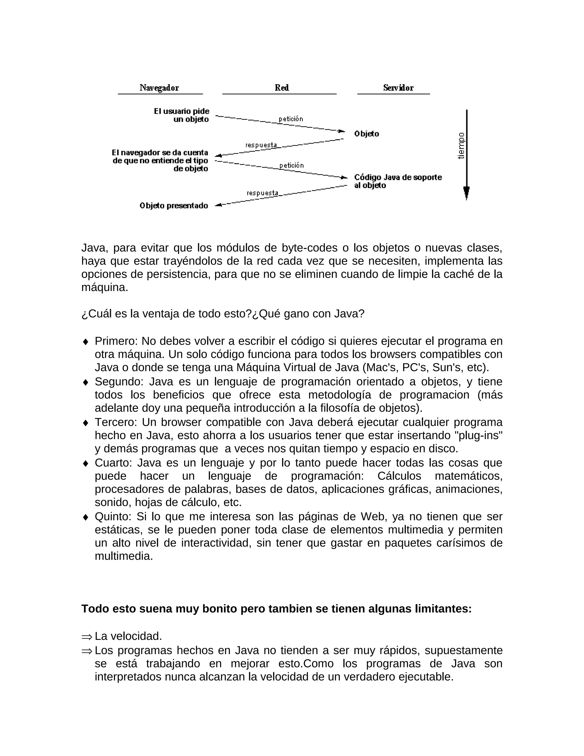 Java, para evitar que los módulos de byte-codes o los objetos o nuevas clases,
haya que estar trayéndolos de la red cada vez que se necesiten, implementa las
opciones de persistencia, para que no se eliminen cuando de limpie la caché de la
máquina.

¿Cuál es la ventaja de todo esto?¿Qué gano con Java?

♦ Primero: No debes volver a escribir el código si quieres ejecutar el programa en
  otra máquina. Un solo código funciona para todos los browsers compatibles con
  Java o donde se tenga una Máquina Virtual de Java (Mac's, PC's, Sun's, etc).
♦ Segundo: Java es un lenguaje de programación orientado a objetos, y tiene
  todos los beneficios que ofrece esta metodología de programacion (más
  adelante doy una pequeña introducción a la filosofía de objetos).
♦ Tercero: Un browser compatible con Java deberá ejecutar cualquier programa
  hecho en Java, esto ahorra a los usuarios tener que estar insertando "plug-ins"
  y demás programas que a veces nos quitan tiempo y espacio en disco.
♦ Cuarto: Java es un lenguaje y por lo tanto puede hacer todas las cosas que
  puede hacer un lenguaje de programación: Cálculos matemáticos,
  procesadores de palabras, bases de datos, aplicaciones gráficas, animaciones,
  sonido, hojas de cálculo, etc.
♦ Quinto: Si lo que me interesa son las páginas de Web, ya no tienen que ser
  estáticas, se le pueden poner toda clase de elementos multimedia y permiten
  un alto nivel de interactividad, sin tener que gastar en paquetes carísimos de
  multimedia.



Todo esto suena muy bonito pero tambien se tienen algunas limitantes:

⇒ La velocidad.
⇒ Los programas hechos en Java no tienden a ser muy rápidos, supuestamente
  se está trabajando en mejorar esto.Como los programas de Java son
  interpretados nunca alcanzan la velocidad de un verdadero ejecutable.
 