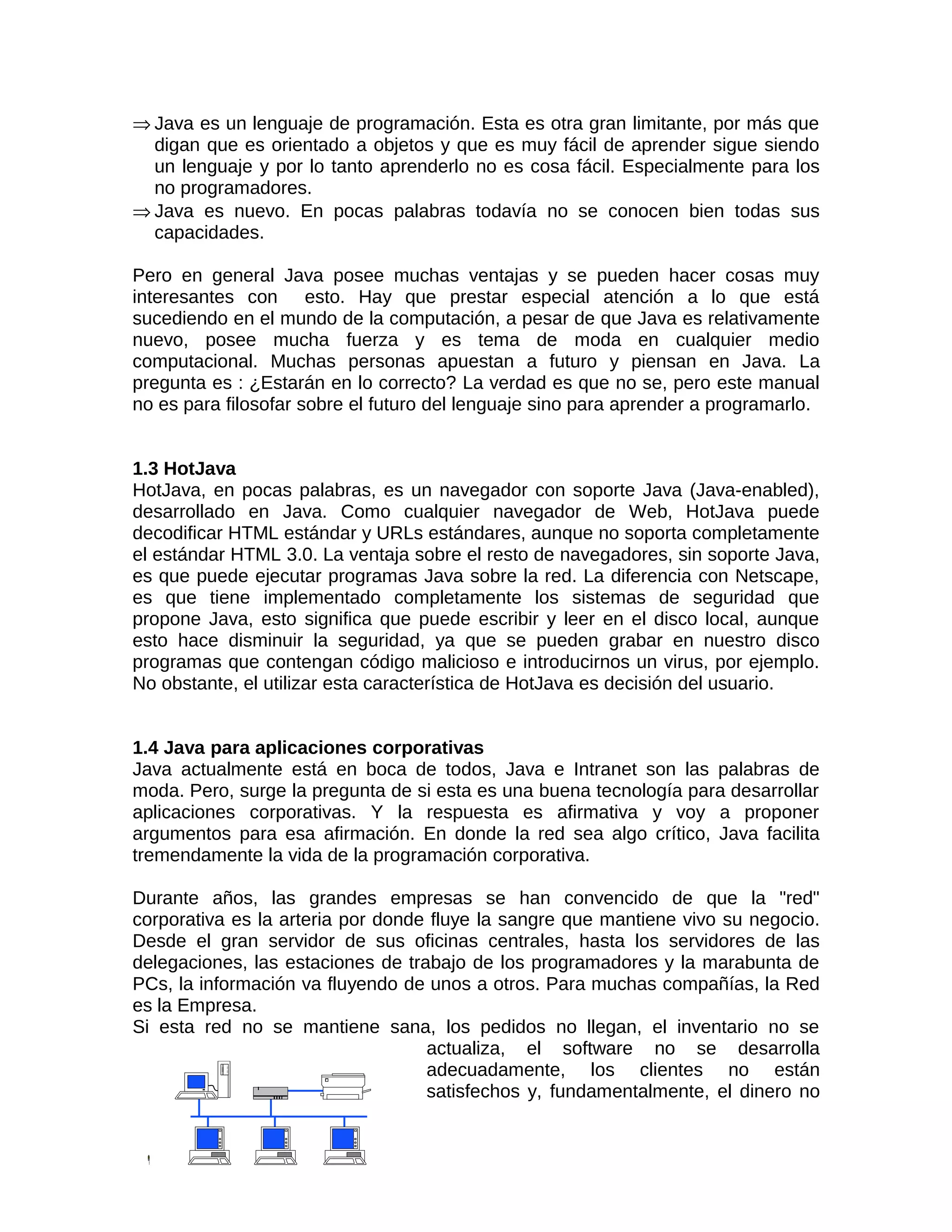⇒ Java es un lenguaje de programación. Esta es otra gran limitante, por más que
  digan que es orientado a objetos y que es muy fácil de aprender sigue siendo
  un lenguaje y por lo tanto aprenderlo no es cosa fácil. Especialmente para los
  no programadores.
⇒ Java es nuevo. En pocas palabras todavía no se conocen bien todas sus
  capacidades.

Pero en general Java posee muchas ventajas y se pueden hacer cosas muy
interesantes con esto. Hay que prestar especial atención a lo que está
sucediendo en el mundo de la computación, a pesar de que Java es relativamente
nuevo, posee mucha fuerza y es tema de moda en cualquier medio
computacional. Muchas personas apuestan a futuro y piensan en Java. La
pregunta es : ¿Estarán en lo correcto? La verdad es que no se, pero este manual
no es para filosofar sobre el futuro del lenguaje sino para aprender a programarlo.


1.3 HotJava
HotJava, en pocas palabras, es un navegador con soporte Java (Java-enabled),
desarrollado en Java. Como cualquier navegador de Web, HotJava puede
decodificar HTML estándar y URLs estándares, aunque no soporta completamente
el estándar HTML 3.0. La ventaja sobre el resto de navegadores, sin soporte Java,
es que puede ejecutar programas Java sobre la red. La diferencia con Netscape,
es que tiene implementado completamente los sistemas de seguridad que
propone Java, esto significa que puede escribir y leer en el disco local, aunque
esto hace disminuir la seguridad, ya que se pueden grabar en nuestro disco
programas que contengan código malicioso e introducirnos un virus, por ejemplo.
No obstante, el utilizar esta característica de HotJava es decisión del usuario.


1.4 Java para aplicaciones corporativas
Java actualmente está en boca de todos, Java e Intranet son las palabras de
moda. Pero, surge la pregunta de si esta es una buena tecnología para desarrollar
aplicaciones corporativas. Y la respuesta es afirmativa y voy a proponer
argumentos para esa afirmación. En donde la red sea algo crítico, Java facilita
tremendamente la vida de la programación corporativa.

Durante años, las grandes empresas se han convencido de que la "red"
corporativa es la arteria por donde fluye la sangre que mantiene vivo su negocio.
Desde el gran servidor de sus oficinas centrales, hasta los servidores de las
delegaciones, las estaciones de trabajo de los programadores y la marabunta de
PCs, la información va fluyendo de unos a otros. Para muchas compañías, la Red
es la Empresa.
Si esta red no se mantiene sana, los pedidos no llegan, el inventario no se
                                   actualiza, el software no se desarrolla
                                   adecuadamente, los clientes no están
                                   satisfechos y, fundamentalmente, el dinero no
 
