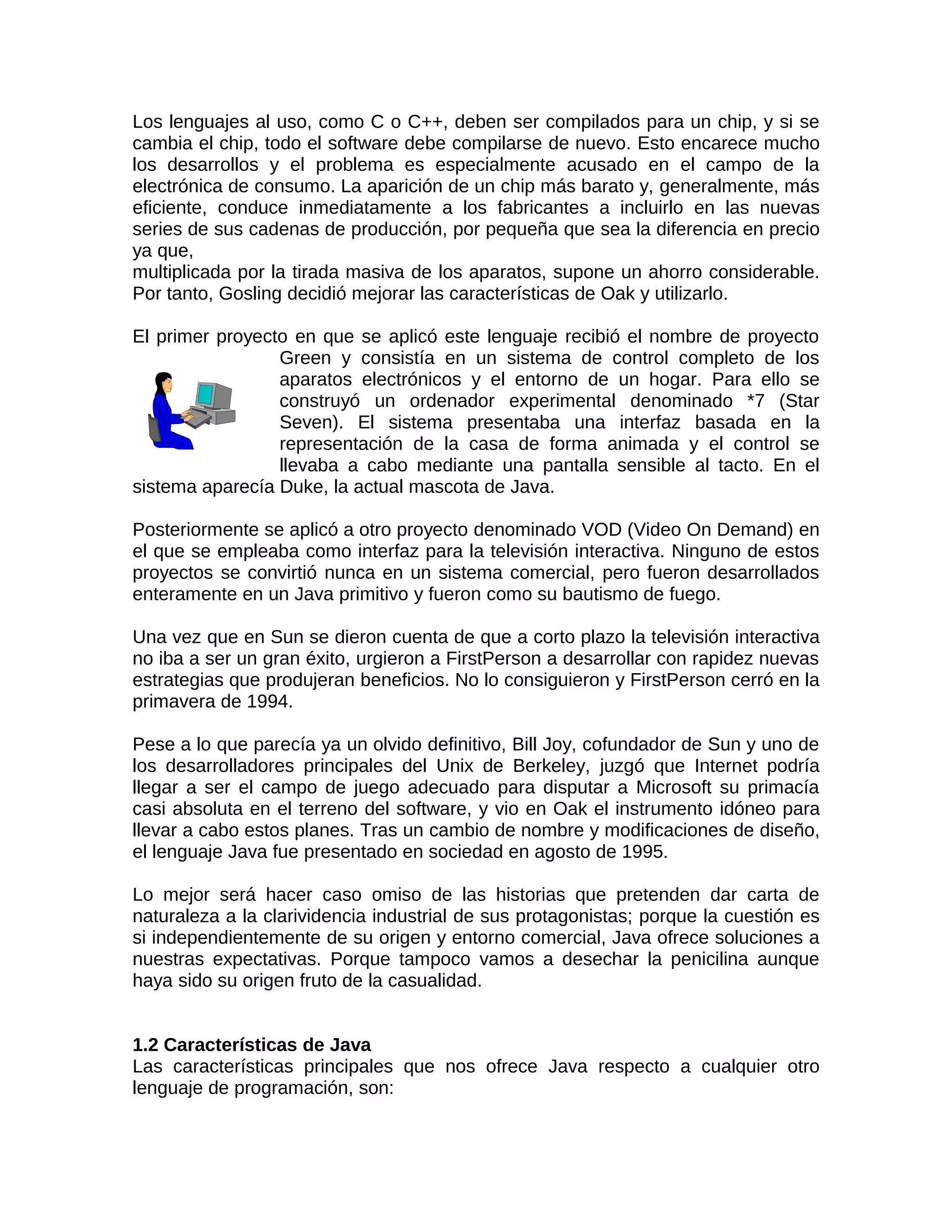 Los lenguajes al uso, como C o C++, deben ser compilados para un chip, y si se
cambia el chip, todo el software debe compilarse de nuevo. Esto encarece mucho
los desarrollos y el problema es especialmente acusado en el campo de la
electrónica de consumo. La aparición de un chip más barato y, generalmente, más
eficiente, conduce inmediatamente a los fabricantes a incluirlo en las nuevas
series de sus cadenas de producción, por pequeña que sea la diferencia en precio
ya que,
multiplicada por la tirada masiva de los aparatos, supone un ahorro considerable.
Por tanto, Gosling decidió mejorar las características de Oak y utilizarlo.

El primer proyecto en que se aplicó este lenguaje recibió el nombre de proyecto
                 Green y consistía en un sistema de control completo de los
                 aparatos electrónicos y el entorno de un hogar. Para ello se
                 construyó un ordenador experimental denominado *7 (Star
                 Seven). El sistema presentaba una interfaz basada en la
                 representación de la casa de forma animada y el control se
                 llevaba a cabo mediante una pantalla sensible al tacto. En el
sistema aparecía Duke, la actual mascota de Java.

Posteriormente se aplicó a otro proyecto denominado VOD (Video On Demand) en
el que se empleaba como interfaz para la televisión interactiva. Ninguno de estos
proyectos se convirtió nunca en un sistema comercial, pero fueron desarrollados
enteramente en un Java primitivo y fueron como su bautismo de fuego.

Una vez que en Sun se dieron cuenta de que a corto plazo la televisión interactiva
no iba a ser un gran éxito, urgieron a FirstPerson a desarrollar con rapidez nuevas
estrategias que produjeran beneficios. No lo consiguieron y FirstPerson cerró en la
primavera de 1994.

Pese a lo que parecía ya un olvido definitivo, Bill Joy, cofundador de Sun y uno de
los desarrolladores principales del Unix de Berkeley, juzgó que Internet podría
llegar a ser el campo de juego adecuado para disputar a Microsoft su primacía
casi absoluta en el terreno del software, y vio en Oak el instrumento idóneo para
llevar a cabo estos planes. Tras un cambio de nombre y modificaciones de diseño,
el lenguaje Java fue presentado en sociedad en agosto de 1995.

Lo mejor será hacer caso omiso de las historias que pretenden dar carta de
naturaleza a la clarividencia industrial de sus protagonistas; porque la cuestión es
si independientemente de su origen y entorno comercial, Java ofrece soluciones a
nuestras expectativas. Porque tampoco vamos a desechar la penicilina aunque
haya sido su origen fruto de la casualidad.


1.2 Características de Java
Las características principales que nos ofrece Java respecto a cualquier otro
lenguaje de programación, son:
 