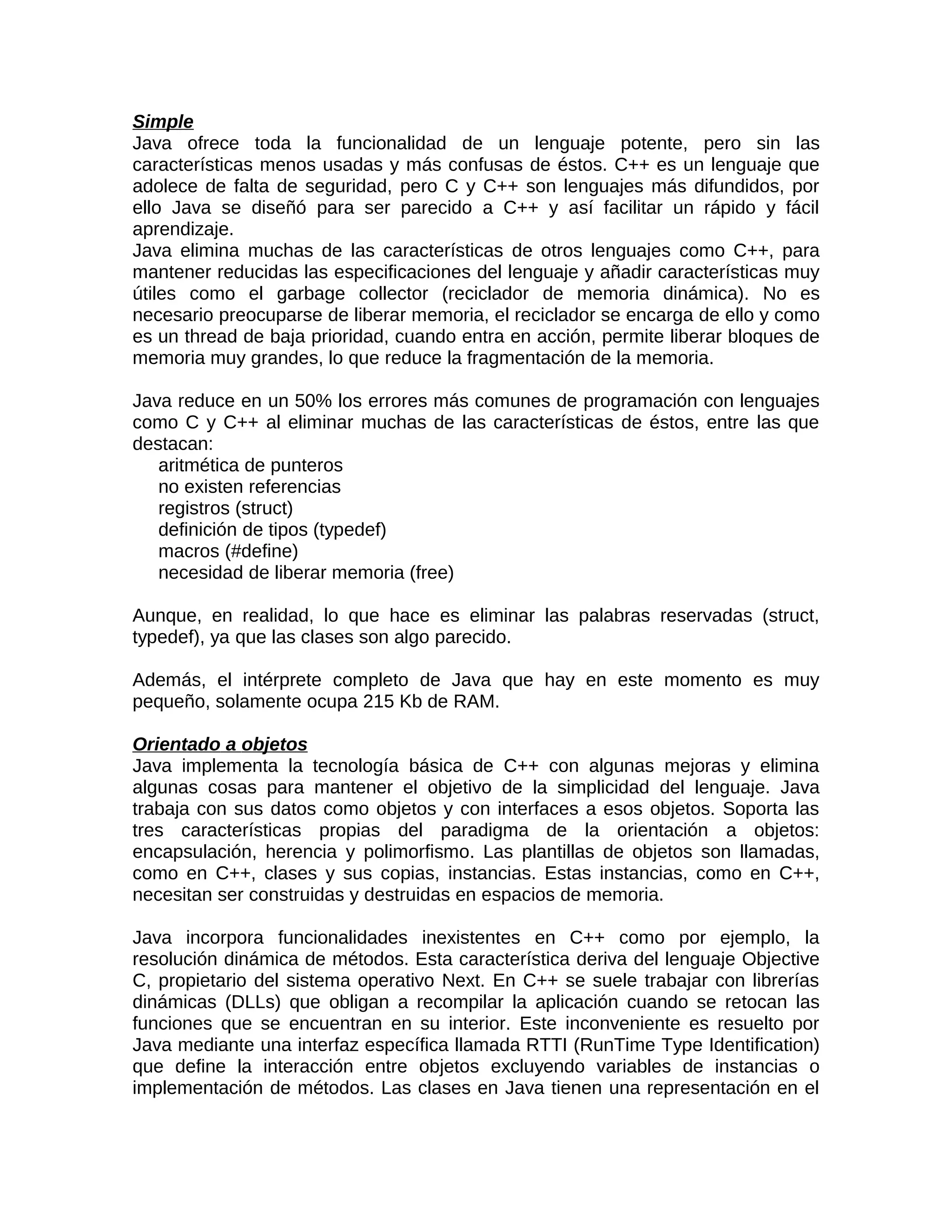Simple
Java ofrece toda la funcionalidad de un lenguaje potente, pero sin las
características menos usadas y más confusas de éstos. C++ es un lenguaje que
adolece de falta de seguridad, pero C y C++ son lenguajes más difundidos, por
ello Java se diseñó para ser parecido a C++ y así facilitar un rápido y fácil
aprendizaje.
Java elimina muchas de las características de otros lenguajes como C++, para
mantener reducidas las especificaciones del lenguaje y añadir características muy
útiles como el garbage collector (reciclador de memoria dinámica). No es
necesario preocuparse de liberar memoria, el reciclador se encarga de ello y como
es un thread de baja prioridad, cuando entra en acción, permite liberar bloques de
memoria muy grandes, lo que reduce la fragmentación de la memoria.

Java reduce en un 50% los errores más comunes de programación con lenguajes
como C y C++ al eliminar muchas de las características de éstos, entre las que
destacan:
   aritmética de punteros
   no existen referencias
   registros (struct)
   definición de tipos (typedef)
   macros (#define)
   necesidad de liberar memoria (free)

Aunque, en realidad, lo que hace es eliminar las palabras reservadas (struct,
typedef), ya que las clases son algo parecido.

Además, el intérprete completo de Java que hay en este momento es muy
pequeño, solamente ocupa 215 Kb de RAM.

Orientado a objetos
Java implementa la tecnología básica de C++ con algunas mejoras y elimina
algunas cosas para mantener el objetivo de la simplicidad del lenguaje. Java
trabaja con sus datos como objetos y con interfaces a esos objetos. Soporta las
tres características propias del paradigma de la orientación a objetos:
encapsulación, herencia y polimorfismo. Las plantillas de objetos son llamadas,
como en C++, clases y sus copias, instancias. Estas instancias, como en C++,
necesitan ser construidas y destruidas en espacios de memoria.

Java incorpora funcionalidades inexistentes en C++ como por ejemplo, la
resolución dinámica de métodos. Esta característica deriva del lenguaje Objective
C, propietario del sistema operativo Next. En C++ se suele trabajar con librerías
dinámicas (DLLs) que obligan a recompilar la aplicación cuando se retocan las
funciones que se encuentran en su interior. Este inconveniente es resuelto por
Java mediante una interfaz específica llamada RTTI (RunTime Type Identification)
que define la interacción entre objetos excluyendo variables de instancias o
implementación de métodos. Las clases en Java tienen una representación en el
 
