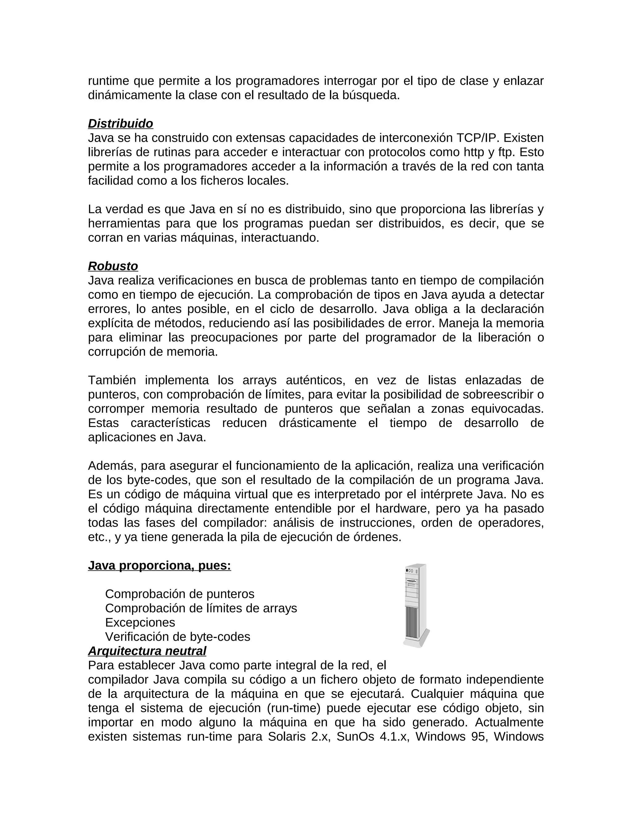 runtime que permite a los programadores interrogar por el tipo de clase y enlazar
dinámicamente la clase con el resultado de la búsqueda.

Distribuido
Java se ha construido con extensas capacidades de interconexión TCP/IP. Existen
librerías de rutinas para acceder e interactuar con protocolos como http y ftp. Esto
permite a los programadores acceder a la información a través de la red con tanta
facilidad como a los ficheros locales.

La verdad es que Java en sí no es distribuido, sino que proporciona las librerías y
herramientas para que los programas puedan ser distribuidos, es decir, que se
corran en varias máquinas, interactuando.

Robusto
Java realiza verificaciones en busca de problemas tanto en tiempo de compilación
como en tiempo de ejecución. La comprobación de tipos en Java ayuda a detectar
errores, lo antes posible, en el ciclo de desarrollo. Java obliga a la declaración
explícita de métodos, reduciendo así las posibilidades de error. Maneja la memoria
para eliminar las preocupaciones por parte del programador de la liberación o
corrupción de memoria.

También implementa los arrays auténticos, en vez de listas enlazadas de
punteros, con comprobación de límites, para evitar la posibilidad de sobreescribir o
corromper memoria resultado de punteros que señalan a zonas equivocadas.
Estas características reducen drásticamente el tiempo de desarrollo de
aplicaciones en Java.

Además, para asegurar el funcionamiento de la aplicación, realiza una verificación
de los byte-codes, que son el resultado de la compilación de un programa Java.
Es un código de máquina virtual que es interpretado por el intérprete Java. No es
el código máquina directamente entendible por el hardware, pero ya ha pasado
todas las fases del compilador: análisis de instrucciones, orden de operadores,
etc., y ya tiene generada la pila de ejecución de órdenes.

Java proporciona, pues:

   Comprobación de punteros
   Comprobación de límites de arrays
   Excepciones
   Verificación de byte-codes
Arquitectura neutral
Para establecer Java como parte integral de la red, el
compilador Java compila su código a un fichero objeto de formato independiente
de la arquitectura de la máquina en que se ejecutará. Cualquier máquina que
tenga el sistema de ejecución (run-time) puede ejecutar ese código objeto, sin
importar en modo alguno la máquina en que ha sido generado. Actualmente
existen sistemas run-time para Solaris 2.x, SunOs 4.1.x, Windows 95, Windows
 