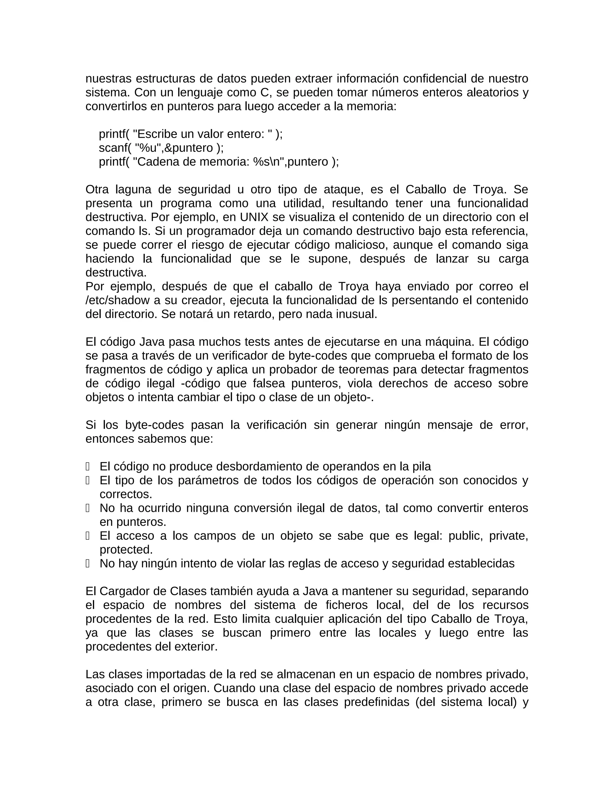 nuestras estructuras de datos pueden extraer información confidencial de nuestro
sistema. Con un lenguaje como C, se pueden tomar números enteros aleatorios y
convertirlos en punteros para luego acceder a la memoria:

  printf( "Escribe un valor entero: " );
  scanf( "%u",&puntero );
  printf( "Cadena de memoria: %sn",puntero );

Otra laguna de seguridad u otro tipo de ataque, es el Caballo de Troya. Se
presenta un programa como una utilidad, resultando tener una funcionalidad
destructiva. Por ejemplo, en UNIX se visualiza el contenido de un directorio con el
comando ls. Si un programador deja un comando destructivo bajo esta referencia,
se puede correr el riesgo de ejecutar código malicioso, aunque el comando siga
haciendo la funcionalidad que se le supone, después de lanzar su carga
destructiva.
Por ejemplo, después de que el caballo de Troya haya enviado por correo el
/etc/shadow a su creador, ejecuta la funcionalidad de ls persentando el contenido
del directorio. Se notará un retardo, pero nada inusual.

El código Java pasa muchos tests antes de ejecutarse en una máquina. El código
se pasa a través de un verificador de byte-codes que comprueba el formato de los
fragmentos de código y aplica un probador de teoremas para detectar fragmentos
de código ilegal -código que falsea punteros, viola derechos de acceso sobre
objetos o intenta cambiar el tipo o clase de un objeto-.

Si los byte-codes pasan la verificación sin generar ningún mensaje de error,
entonces sabemos que:

 El código no produce desbordamiento de operandos en la pila
 El tipo de los parámetros de todos los códigos de operación son conocidos y
  correctos.
 No ha ocurrido ninguna conversión ilegal de datos, tal como convertir enteros
  en punteros.
 El acceso a los campos de un objeto se sabe que es legal: public, private,
  protected.
 No hay ningún intento de violar las reglas de acceso y seguridad establecidas

El Cargador de Clases también ayuda a Java a mantener su seguridad, separando
el espacio de nombres del sistema de ficheros local, del de los recursos
procedentes de la red. Esto limita cualquier aplicación del tipo Caballo de Troya,
ya que las clases se buscan primero entre las locales y luego entre las
procedentes del exterior.

Las clases importadas de la red se almacenan en un espacio de nombres privado,
asociado con el origen. Cuando una clase del espacio de nombres privado accede
a otra clase, primero se busca en las clases predefinidas (del sistema local) y
 