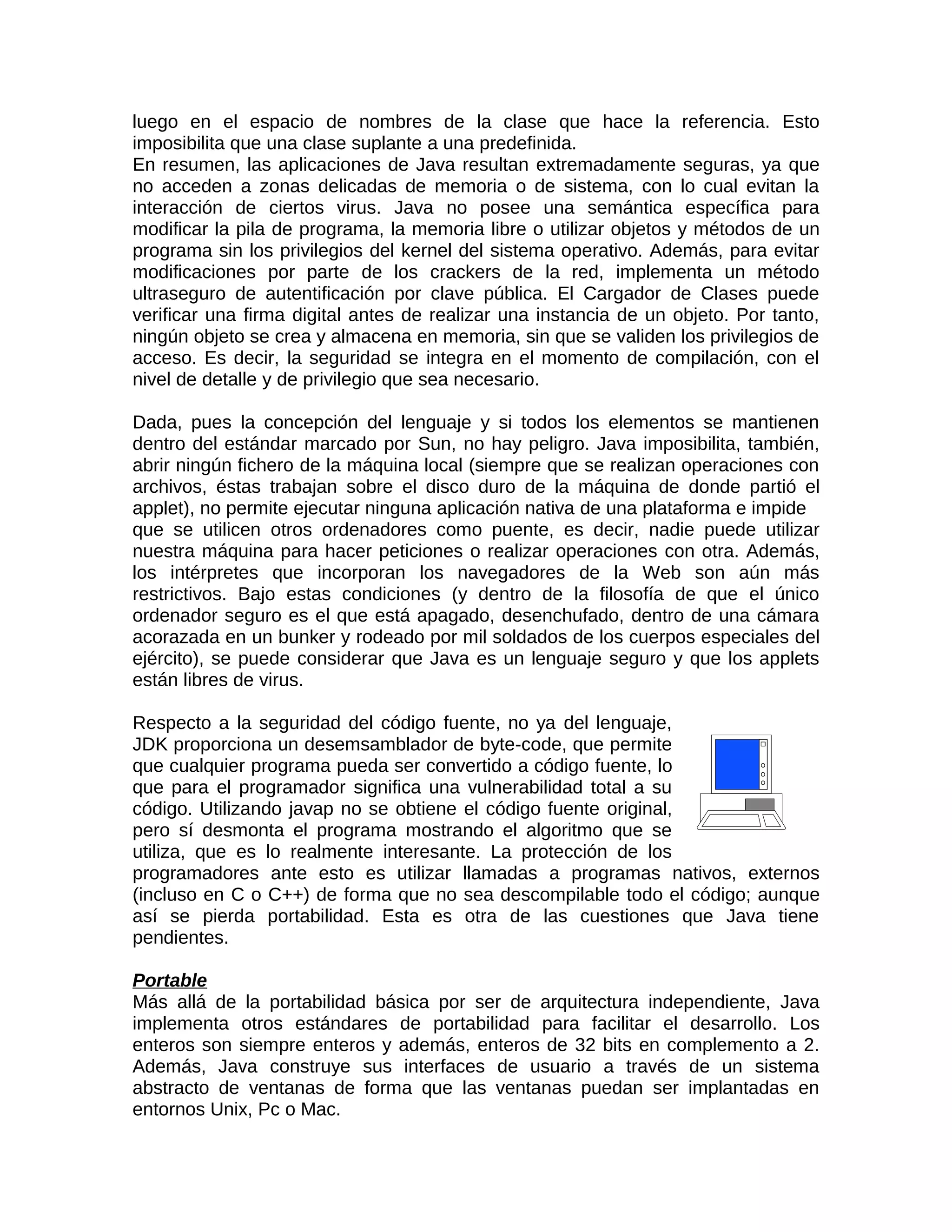luego en el espacio de nombres de la clase que hace la referencia. Esto
imposibilita que una clase suplante a una predefinida.
En resumen, las aplicaciones de Java resultan extremadamente seguras, ya que
no acceden a zonas delicadas de memoria o de sistema, con lo cual evitan la
interacción de ciertos virus. Java no posee una semántica específica para
modificar la pila de programa, la memoria libre o utilizar objetos y métodos de un
programa sin los privilegios del kernel del sistema operativo. Además, para evitar
modificaciones por parte de los crackers de la red, implementa un método
ultraseguro de autentificación por clave pública. El Cargador de Clases puede
verificar una firma digital antes de realizar una instancia de un objeto. Por tanto,
ningún objeto se crea y almacena en memoria, sin que se validen los privilegios de
acceso. Es decir, la seguridad se integra en el momento de compilación, con el
nivel de detalle y de privilegio que sea necesario.

Dada, pues la concepción del lenguaje y si todos los elementos se mantienen
dentro del estándar marcado por Sun, no hay peligro. Java imposibilita, también,
abrir ningún fichero de la máquina local (siempre que se realizan operaciones con
archivos, éstas trabajan sobre el disco duro de la máquina de donde partió el
applet), no permite ejecutar ninguna aplicación nativa de una plataforma e impide
que se utilicen otros ordenadores como puente, es decir, nadie puede utilizar
nuestra máquina para hacer peticiones o realizar operaciones con otra. Además,
los intérpretes que incorporan los navegadores de la Web son aún más
restrictivos. Bajo estas condiciones (y dentro de la filosofía de que el único
ordenador seguro es el que está apagado, desenchufado, dentro de una cámara
acorazada en un bunker y rodeado por mil soldados de los cuerpos especiales del
ejército), se puede considerar que Java es un lenguaje seguro y que los applets
están libres de virus.

Respecto a la seguridad del código fuente, no ya del lenguaje,
JDK proporciona un desemsamblador de byte-code, que permite
que cualquier programa pueda ser convertido a código fuente, lo
que para el programador significa una vulnerabilidad total a su
código. Utilizando javap no se obtiene el código fuente original,
pero sí desmonta el programa mostrando el algoritmo que se
utiliza, que es lo realmente interesante. La protección de los
programadores ante esto es utilizar llamadas a programas nativos, externos
(incluso en C o C++) de forma que no sea descompilable todo el código; aunque
así se pierda portabilidad. Esta es otra de las cuestiones que Java tiene
pendientes.

Portable
Más allá de la portabilidad básica por ser de arquitectura independiente, Java
implementa otros estándares de portabilidad para facilitar el desarrollo. Los
enteros son siempre enteros y además, enteros de 32 bits en complemento a 2.
Además, Java construye sus interfaces de usuario a través de un sistema
abstracto de ventanas de forma que las ventanas puedan ser implantadas en
entornos Unix, Pc o Mac.
 