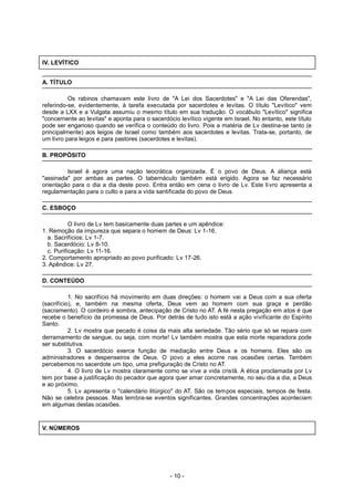 IV. LEVÍTICO
A. TÍTULO
Os rabinos chamavam este livro de "A Lei dos Sacerdotes" e "A Lei das Oferendas",
referindo-se, evidentemente, à tarefa executada por sacerdotes e levitas. O título "Levítico" vem
desde a LXX e a Vulgata assumiu o mesmo título em sua tradução. O vocábulo "Levítico" significa
"concernente ao levitas" e aponta para o sacerdócio levítico vigente em Israel. No entanto, este título
pode ser enganoso quando se verifica o conteúdo do livro. Pois a matéria de Lv destina-se tanto (e
principalmente) aos leigos de Israel como também aos sacerdotes e levitas. Trata-se, portanto, de
um livro para leigos e para pastores (sacerdotes e levitas).
B. PROPÓSITO
Israel é agora uma nação teocrática organizada. É o povo de Deus. A aliança está
"assinada" por ambas as partes. O tabernáculo também está erigido. Agora se faz necessário
orientação para o dia a dia deste povo. Entra então em cena o livro de Lv. Este livro apresenta a
regulamentação para o culto e para a vida santificada do povo de Deus.
C. ESBOÇO
O livro de Lv tem basicamente duas partes e um apêndice:
1. Remoção da impureza que separa o homem de Deus: Lv 1-16.
a. Sacrifícios: Lv 1-7.
b. Sacerdócio: Lv 8-10.
c. Purificação: Lv 11-16.
2. Comportamento apropriado ao povo purificado: Lv 17-26.
3. Apêndice: Lv 27.
D. CONTEÚDO
1. No sacrifício há movimento em duas direções: o homem vai a Deus com a sua oferta
(sacrifício), e, também na mesma oferta, Deus vem ao homem com sua graça e perdão
(sacramento). O cordeiro é sombra, antecipação de Cristo no AT. A fé nesta pregação em atos é que
recebe o benefício da promessa de Deus. Por detrás de tudo isto está a ação vivificante do Espírito
Santo.
2. Lv mostra que pecado é coisa da mais alta seriedade. Tão sério que só se repara com
derramamento de sangue, ou seja, com morte! Lv também mostra que esta morte reparadora pode
ser substitutiva.
3. O sacerdócio exerce função de mediação entre Deus e os homens. Eles são os
administradores e despenseiros de Deus. O povo a eles acorre nas ocasiões certas. Também
percebemos no sacerdote um tipo, uma prefiguração de Cristo no AT.
4. O livro de Lv mostra claramente como se vive a vida cristã. A ética proclamada por Lv
tem por base a justificação do pecador que agora quer amar concretamente, no seu dia a dia, a Deus
e ao próximo.
5. Lv apresenta o "calendário litúrgico" do AT. São os tempos especiais, tempos de festa.
Não se celebra pessoas. Mas lembra-se eventos significantes. Grandes concentrações aconteciam
em algumas destas ocasiões.
V. NÚMEROS
- 10 -
 