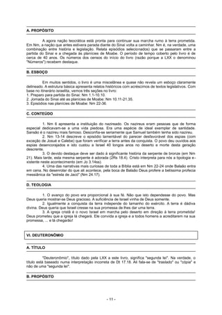 A. PROPÓSITO
A agora nação teocrática está pronta para continuar sua marcha rumo à terra prometida.
Em Nm, a nação que antes estivera parada diante do Sinai volta a caminhar. Nm é, na verdade, uma
combinação entre história e legislação. Relata episódios selecionados) que se passaram entre a
partida do Sinai e a chegada às planícies de Moabe. O período de tempo coberto pelo livro é de
cerca de 40 anos. Os números dos censos do início do livro (razão porque a LXX o denominou
"Números") recebem destaque.
B. ESBOÇO
Em muitos sentidos, o livro é uma miscelânea e quase não revela um esboço claramente
delineado. A estrutura básica apresenta relatos históricos com acréscimos de textos legislativos. Com
base no itinerário israelita, vemos três seções no livro:
1. Preparo para partida do Sinai: Nm 1.1-10.10.
2. Jornada do Sinai até as planícies de Moabe: Nm 10.11-21.35.
3. Episódios nas planícies de Moabe: Nm 22-36.
C. CONTEÚDO
1. Nm 6 apresenta a instituição do nazireado. Os nazireus eram pessoas que de forma
especial dedicavam-se a uma vida piedosa. Era uma espécie de ideal exemplar de santidade.
Sansão é o nazireu mais famoso. Desconfia-se seriamente que Samuel também tenha sido nazireu.
2. Nm 13-14 descreve o episódio lamentável do parecer desfavorável dos espias (com
exceção de Josué e Calebe) que foram verificar a terra antes da conquista. O povo deu ouvidos aos
espias desencorajados e isto custou a Israel 40 longos anos no deserto e morte desta geração
descrente.
3. O devido destaque deve ser dado à significante história da serpente de bronze (em Nm
21). Mais tarde, esta mesma serpente é adorada (2Rs 18.4). Cristo interpreta para nós a tipologia e-
xistente neste acontecimento (em Jo 3.14ss).
4. Uma das narrativas mais curiosas de toda a Bíblia está em Nm 22-24 onde Balaão entra
em cena. No desenrolar do que ali acontece, pela boca de Balaão Deus profere a belíssima profecia
messiânica da "estrela de Jacó" (Nm 24.17).
D. TEOLOGIA
1. O avanço do povo era proporcional à sua fé. Não que isto dependesse do povo. Mas
Deus queria mostrar-se Deus gracioso. A suficiência de Israel vinha de Deus somente.
2. Igualmente a conquista da terra independe do tamanho do exército. A terra é dádiva
divina. Deus queria que Israel cresse na sua promessa de lhes dar uma terra.
3. A igreja cristã é o novo Israel em marcha pelo deserto em direção à terra prometida!
Deus prometeu que a igreja lá chegará. Ele convida a igreja e a todos homens a acreditarem na sua
promessa, ... e lá chegarão!
VI. DEUTERONÔMIO
A. TÍTULO
"Deuteronômio", título dado pela LXX a este livro, significa "segunda lei". Na verdade, o
título está baseado numa interpretação incorreta de Dt 17.18. Ali fala-se de "traslado" ou "cópia" e
não de uma "segunda lei".
B. PROPÓSITO
- 11 -
 