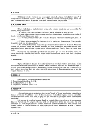 A. TÍTULO
O título do livro é o nome do seu personagem principal. A nossa tradução tem "Josué". O
nome hebraico realmente significa "Jesus". A LXX intitula o livro de "Jesus" (em grego). Tendo em
vista o paralelo entre a obra de Josué e a de Jesus, o título do livro é significante.
B. AUTORIA E DATA
O livro nada traz de explícito sobre o seu autor e sobre a data da sua composição. No
entanto, há alguns indícios:
1. A tradição judaica é do parecer que o título "Josué" refere-se ao autor do livro.
2. O texto parece indicar que grande parte do livro foi escrita por uma testemunha ocular. E
Josué é o melhor candidato neste caso.
3. Ao menos partes (se não tudo, ou quase tudo) do livro foram escritas por Josué. Js
24.26.
4. Existem algumas indicações de que o livro foi escrito em data recuada. (Por exemplo,
Jerusalém ainda não fora conquistada.)
5. Na forma atual do texto, há eventos que se deram depois da morte de Josué. A tradição
judaica, por exemplo, pensa que o relato da morte de Josué foi escrito e adicionado ao livro pelo
sacerdote Eleazar. Nada impede que ele tenha sido inspirado pelo Espírito Santo ao redigir este
texto.
De tudo isto, o que se deduz quanto a data e autoria é que boa parte do livro foi escrita por
Josué sendo que o restante deve ter sido escrito depois do tempo de Josué. Além disto é difícil de
avançar.
C. PROPÓSITO
O propósito do livro de Js é demonstrar como Deus introduziu na terra prometida a nação
teocrática que estivera caminhando no deserto. Expõe também a conquista e a divisão da terra. O
livro dá continuidade ao Pentateuco e à teocracia. A tarefa primordial de Josué era a de introduzir o
povo na terra prometida. Com isto estava cumprida a promessa de Deus aos patriarcas no que diz
respeito à doação da terra.
D. ESBOÇO
A estrutura do livro é simples e tem três partes:
1. Conquista da Cisjordânia: Js 1-12.
2. Divisão da terra: Js 13-22.
3. Despedida e morte de Josué: 23-24.
E. TEOLOGIA
1. Em certo sentido, o paralelismo dos nomes "Josué" e "Jesus" aponta para o paralelismo
de suas atividades. Josué lidera o povo do deserto, passa o rio Jordão e ingressa na terra prometida.
Jesus faz o mesmo com o novo Israel, a igreja. Só que conduz o seu povo para a terra prometida na
eternidade.
2. A entrada de Israel na terra de Canaã na verdade foi um cumprimento da promessa de
Deus no Pentateuco. O cumprimento real está em Cristo! Em Cristo, os fiéis estão na terra
prometida. E a consumação definitiva será na eternidade. Pois Deus tinha muito mais para dar para
os seus fiéis do AT do que somente um espaço geográfico. A terra aponta para a Terra! O mesmo
vale para nós.
III. JUÍZES
- 13 -
 