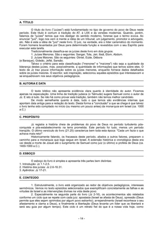 A. TÍTULO
O título do livro ("Juízes") está fundamentado no tipo de governo do povo de Deus neste
período. Este título é comum à tradição do AT, à LXX e às versões modernas. Quando, porém,
falamos de "juízes" temos que nos desligar do sentido moderno, forense que o termo evoca. Ao
enunciar "juiz", logo nos vem à mente a idéia de um tribunal, um julgamento, promotor e advogado,
etc. Não é esta a idéia de "juiz" neste livro. O juiz, na verdade, era o líder carismático do momento.
Foram homens levantados por Deus para determinada função e revestidos com o seu Espírito para
executar esta tarefa.
Tradicionalmente classifica-se os juízes deste livro em dois grupos:
1. Juízes Menores. São o seguintes: Sangar, Tola, Jair, Ibsã, Elom, Abdom.
2. Juízes Maiores. São os seguintes: Otniel, Eúde, Débora
(e Baraque), Gideão, Jefté, Sansão.
Talvez o critério para esta classificação ("menores" e "maiores") não seja a qualidade da
liderança destes juízes, mas, possivelmente, a quantidade de informações que temos sobre eles. O
texto de Jz traz pouca informação sobre os juízes menores, enquanto fornece dados detalhados
sobre os juízes maiores. O escritor, sob inspiração, selecionou aqueles episódios que interessavam e
se enquadravam nos seus objetivos pedagógicos.
B. AUTORIA E DATA
O texto bíblico não apresenta evidência clara quanto à identidade do autor. Ficamos
apenas na especulação. Uma linha da tradição judaica (o Talmude) sugere Samuel como o autor de
Jz. E isto é tudo. Se não há como provar esta tradição, também não temos melhor candidato.
De modo semelhante quanto à data, tudo o que temos são evidências internas que
apontam data antiga para a redação do texto. Desta forma a "conclusão" a que se chega é que talvez
o livro tenha sido compilado no início (ou mesmo um pouco antes) da monarquia em Israel (ca. 1000
a.C.)
C. PROPÓSITO
Jz registra a história cheia de problemas do povo de Deus no período turbulento pós-
conquista e pós-estabelecimento na terra prometida. Este período foi tudo, menos um período
tranqüilo. O último versículo do livro (21.25) caracteriza bem toda esta época: "Cada um fazia o que
achava mais reto!"
Historicamente falando, os fracassos deste período, aliados a outros fatores, preparam o
caminho para a monarquia que logo segue em Israel. A extensão histórica e cronológica desta era
vai desde a morte de Josué até o surgimento de Samuel como juiz (o último) e profeta de Deus (ca.
1400-1000 a.C.).
D. ESBOÇO
O esboço do livro é simples e apresenta três partes bem distintas:
1. Introdução: Jz 1.1-2.5.
2. História dos juízes: Jz 2.6-16.31.
3. Apêndice: Jz 17-21.
E. CONTEÚDO
1. Estruturalmente, o livro está organizado ao redor de objetivos pedagógicos, interesses
sermônicos. Vemos no texto episódios selecionados que exemplificam concretamente as falhas e as
virtudes de Israel e as intervenções divinas na vida deste povo.
2. Especialmente na segunda parte do livro (Jz 2-16), os acontecimentos são relatados
conforme um ciclo que se repete com cada juiz: apostasia (Israel se afasta de Deus), opressão (Deus
permite que eles sejam oprimidos por algum povo estranho), arrependimento (Israel reconhece o seu
afastamento e clama a Deus), e finalmente a libertação (Deus levanta um líder que os libertará e
será seu guia por algum tempo). Este ciclo é um retrato fiel do que é a nossa vida hoje, como
- 14 -
 