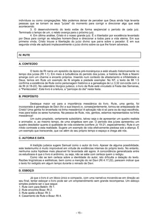 indivíduos ou como congregações. Não podemos deixar de perceber que Deus ainda hoje levanta
pessoas que se tornam os seus "juízes" do momento para corrigir e direcionar algo que está
acontecendo.
3. O desenvolvimento do texto exibe de forma seqüencial o período de cada juiz.
Terminado o tempo de um, o relato avança para o próximo juiz.
4. Em última análise, Cristo é o nosso grande juiz. É o libertador por excelência levantado
por Deus para corrigir as relações homem-Deus e direcionar a todos para a vida eterna. Em sua
primeira vinda, Cristo trouxe a libertação do juízo divino que paira sobre o pecador. E em sua
segunda vinda ele aplicará implacavelmente o juízo divino sobre os que lhe foram adversos.
IV. RUTE
A. CONTEÚDO
O texto de Rt narra um episódio da época pré-monárquica e está situado historicamente no
tempo dos juízes (Rt 1.1). Em meio à turbulência do período dos juízes, a história de Rute e Noemi
emerge com um charme e encanto próprios. Inserido num contexto de afastamento e infidelidade a
Deus, temos em Rute um exemplo de fé singela e piedade exemplar. No NT, o texto de Mt 1.5
confirma a existência de Rute como personagem histórico e a genealogia de Lc 3.32 concorda com a
de Rt (4.18-22). No calendário litúrgico judaico, o livro de Rute está vinculado à Festa das Semanas,
o "Pentecostes". Este livro é a leitura, a "perícope do dia" nesta festa.
B. PROPÓSITO
Destaque maior vai para a importância messiânica do livro. Rute, uma gentia, foi
incorporada à genealogia de Davi (foi a sua bisavó) e, conseqüentemente, tornou-se antepassada de
Cristo! Uma gentia foi enxertada na linha messiânica! A salvação não é só para os da raça escolhida,
mas para todos os seres humanos. Na pessoa de Rute, nós, gentios, estamos representados na linha
messiânica!
Um outro propósito, certamente subsidiário, talvez seja o de apresentar um quadro realista
e animador, e, ao mesmo tempo, de uma singeleza sem par. O período dos juízes apresentou um
quadro desolador quanto à qualidade de vida existente (confere Jz 19-21, especialmente). Rute é um
nítido contraste a esta realidade. Sugere um exemplo de vida efetivamente piedosa sob a aliança. É
um exemplo que transcende, que vai além do seu próprio tempo e espaço e chega até nós.
C. AUTORIA E DATA
A tradição judaica sugere Samuel como o autor do livro. Apesar de alguma possibilidade,
este testemunho é muito improvável em virtude de evidências internas do próprio texto. No entanto,
nenhuma outra hipótese mais plausível foi levantada até agora. A concordância generalizada entre
os estudiosos é que o livro é anônimo, ou seja, não se sabe com certeza quem o redigiu.
Como não se tem certeza sobre a identidade do autor, isto dificulta a datação do texto.
Razões lingüísticas e estilísticas, bem como a menção do rei Davi (Rt 4.17,22), parecem indicar que
o texto foi redigido em algum tempo durante o reinado de Davi.
D. ESBOÇO
Já que o livro é um bloco único e compacto, com uma narrativa movendo-se em direção ao
seu final, tentar esboçar o livro pode ser um empreendimento sem grande recompensa. Um esboço
simples poderia ser o que segue:
1. Rute vem para Belém: Rt 1.
2. Rute encontra Boaz: Rt 2.
3. Rute apela a Boaz: Rt 3.
4. Casamento de Rute e Boaz: Rt 4.
- 15 -
 