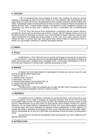 E. TEOLOGIA
1. Mt 1.5 apresenta Rute como ancestral de Cristo! Uma moabita! Do ponto de vista da
estilística, a genealogia ao final do livro (Rt 4.18-22) é um mero apêndice. Mas funcionalmente, teo-
logicamente, é o ponto alto do livro. Na genealogia se dá a conexão messiânica de Rute e Boaz com
Cristo. A genealogia integra a história particular de Rute ao curso principal da história da salvação, da
história de Deus. Rute, a mulher gentia moabita, é "enxertada" na linha messiânica e passa a ser
instrumento nas mãos de Deus para o benefício de toda a humanidade. Isto é profundamente
significante.
2. Em Rt, Deus não age de forma sobrenatural e miraculosa, mas de maneira natural e
providencial. Quase dizemos que Deus age de forma "casual". Não há milagres vistosos no livro de
Rt. Mas é preciso ter olhos para ver que em, com e sob decisões humanas, rotineiras, casuais, Deus
opera normalmente. Por detrás das coisas simples e do dia a dia, está a ação criativa e transfor-
madora de Deus. E quando Deus age, estas ações estão sempre cheias de significância divina e
eterna, por mais simples, rotineiras ou "casuais" que possam parecer!
V. SAMUEL
A. TÍTULO
Evidentemente o título "Samuel" vem do primeiro personagem proeminente nos dois livros
— o próprio Samuel — que ungiu dois outros dois personagens igualmente importantes na história de
Israel: os reis Saul e Davi. Originalmente, na tradição do AT, 1 e 2Sm eram considerados um só livro.
Foi a LXX que o dividiu em 2 volumes (sem nada lhes acrescentar ou tirar).
B. ESBOÇO
O esboço dos livros está baseado no personagem principal que entra em cena em cada
período da história coberta pelos livros:
1. Samuel: 1Sm 1-7.
2. Samuel e Saul: 1Sm 8-15.
3. Saul e Davi: 1Sm 16-31.
4. Triunfo de Davi sobre a casa de Saul: 2Sm 1-8.
5. "História da Corte" (de Davi): 2Sm 9-20.
6. Apêndice: 2Sm 21-24.
Percebe-se que o relato dos episódios gira ao redor dos três "eixos" principais do livro que
são os três principais personagens: Samuel, rei Saul e rei Davi.
C. PROPÓSITO
O propósito do livro é registrar a transição do período teocrático e dos juízes para a nova
forma de governo. O livro relata a fundação da monarquia hebraica. Este foi um novo momento,
uma transformação sem par na história do povo de Deus. As seqüelas logo se fizeram sentir na vida
do povo. Historicamente, houve pelo menos um duplo preparo para o reinado. Primeiro foi o período
dos juízes. Foi um tempo política e religiosamente confuso, com muita desorientação e turbulência
na vida de Israel. Não havia realmente um elemento político centralizador do povo. Depois foi a
ameaça dos filisteus, detentores da tecnologia do ferro (o que então lhes dava incrível poder militar).
Havia a necessidade de um bom rei e líder militar que estivesse à frente de Israel e os conduzisse à
vitória.
Samuel inclui as carreiras de três grandes nomes que deixaram sua marca indelével no AT:
Samuel, Saul e Davi.
D. AUTORIA E DATA
- 16 -
 