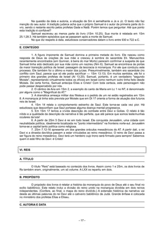 Na questão da data e autoria, a situação de Sm é semelhante a Js e Jz. O texto não faz
menção do seu autor. A tradição judaica acha que o próprio Samuel é o autor da primeira parte do li-
vro, sendo o restante escrito pelos profetas Gade e Natã. Porém temos que perguntar: Até que ponto
esta tradição é confiável?
Samuel escreveu ao menos parte do livro (1Sm 10.25). Sua morte é relatada em 1Sm
25.1;28.3. Há também episódios que se passaram após a morte de Samuel.
No que diz respeito à data, estudiosos conservadores datam o livro entre 930 e 722 a.C.
E. CONTEÚDO
1. A figura imponente de Samuel domina a primeira metade do livro. Ele nasceu como
resposta de Deus às orações de sua mãe e cresceu à sombra do sacerdote Eli. Manuscritos
recentemente encontrados (em Qumran, à beira do mar Morto) parecem confirmar a suspeita de que
Samuel tinha sido dedicado por sua mãe como um nazireu (Nm 6). Samuel se encontrava às portas
da maior transição política de Israel: passagem da teocracia à monarquia. Foi ele que conduziu este
processo. Ele também foi o último e maior dos juízes. Presumivelmente, também era sacerdote (no
conflito com Saul, parece que só ele podia sacrificar — 1Sm 13.13). Em muitos sentidos, ele foi o
primeiro dos grandes profetas de Israel (At 13.20). Samuel, portanto, é um verdadeiro "segundo
Moisés", representando virtualmente todos os ofícios em Israel como nenhum outro tinha feito desde
Moisés. De certa forma, Samuel antecipa Elias e Cristo! Com toda certeza, este personagem não
pode passar despercebido por nós.
2. O cântico de Ana em 1Sm 2, a exemplo do canto de Maria em Lc 1 no NT, é denominado
por alguns como o "Magnificat do AT."
3. A dramática ameaça militar dos filisteus e o pedido de um rei estão registrados em 1Sm
8. A monarquia já tinha sido prevista por Moisés que em Dt 17 orienta a forma de atuação dos futuros
reis de Israel.
4. 1Sm 14 relata o comportamento estranho de Saul. Este torna-se cada vez pior. Há
estudiosos que desconfiam que Saul portasse alguma doença mental progressiva.
5. Em 1Sm 17 temos a vívida descrição do combate entre Davi e Golias. O relato é tão
nítido e a qualidade da descrição da narrativa é tão perfeita, que até parece que somos testemunhas
oculares da luta!
6. A partir de 2Sm 5 Davi é rei em todo Israel. Ele conquista Jerusalém, uma cidade com
neutralidade política, idealmente localizada no "ponto intermediário" na fronteira norte-sul. Jerusalém
torna-se a capital tanto política como religiosa.
7. 2Sm 7.12-16 apresenta um dos grandes oráculos messiânicos do AT. A partir dali, o rei
Davi e a dinastia davídica passam a estar vinculados ao reino messiânico. O reino de Davi passa a
ser figura do reino messiânico. Davi terá um herdeiro cujo trono será firmado para sempre! Sabemos
quem é este filho de Davi: é Cristo!
VI. REIS
A. TÍTULO
O título "Reis" está baseado no conteúdo dos livros. Assim como 1 e 2Sm, os dois livros de
Rs também eram, originalmente, um só volume. A LXX os repartiu em dois.
B. PROPÓSITO
O propósito dos livros é relatar a história da monarquia do povo de Deus até o seu final no
exílio babilônico. Este relato inclui a divisão do reino unido na monarquia dividida em dois reinos
independentes. (Confere, ao final, o mapa do reino dividido.) A extensão histórica da narrativa vai
desde as últimas palavras do rei Davi até o cativeiro babilônico de Judá. Grande ênfase é colocada
no ministério dos profetas Elias e Eliseu.
C. AUTORIA E DATA
- 17 -
 