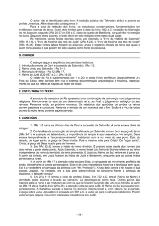 O autor não é identificado pelo livro. A tradição judaica (do Talmude) atribui a autoria ao
profeta Jeremias. Além disso não conseguimos ir.
Para a data da redação dos livros, os estudiosos conservadores, fundamentados em
evidências internas do texto, fixam dois limites para a data do livro: 562 a.C. (ocasião da libertação
do rei Joaquim, segundo 2Rs 25-27) e 539 a.C. (data da queda da Babilônia, da qual não há menção
no livro). Segundo estes autores, o texto deve ter sido redigido entre estas duas datas.
Rs menciona várias fontes escritas como, por exemplo, o "livro da história de Salomão"
(1Rs 11.41), o "livro da história dos reis de Judá" (2Rs 8.23), o "livro da história dos reis de Israel"
(1Rs 15.31). Estas fontes talvez fossem os arquivos, anais e registros oficiais do reino aos quais o
autor tinha acesso e que podem ter sido usados como fonte de pesquisa.
D. ESBOÇO
O esboço segue a seqüência dos períodos históricos:
1. Introdução (morte de Davi e sucessão de Salomão): 1Rs 1-2.
2. Reino unido sob Salomão: 1Rs 3-11.
3. Monarquia dividida: 1Rs 12-2Rs 17.
4. Reino de Judá (722-587 a.C.): 2Rs 18-25.
O relato de Rs é suplementado por 1 e 2Cr e pelos livros proféticos (especialmente Jr).
Fora da Bíblia, este período tem rica e extensa documentação arqueológica e histórica, especial-
mente no que se refere às nações ao redor de Israel.
E. ESTRUTURA DO TEXTO
A estrutura da narrativa de Rs apresenta uma combinação de cronologia com julgamentos
religiosos. Menciona-se os atos de um determinado rei e, ao final, o julgamento teológico do seu
reinado. Passa-se então ao próximo monarca. Os relatórios dos episódios de ambos os reinos
correm paralelos e contínuos. Narra-se o reinado de um monarca até o fim. Então é a vez de todos
os reis do outro reino durante aquele período.
F. CONTEÚDO
1. 1Rs 1-2 narra os últimos dias de Davi e sucessão de Salomão. A corte estava cheia de
intrigas!
2. Os detalhes da construção do templo efetuada por Salomão tomam bom espaço do texto
(1Rs 3-11). A exemplo do tabernáculo, a importância do templo é aqui ressaltada. No templo, Deus
estava temporalmente e "encarnacionalmente" habitando com e no meio do seu povo. Dali, do
templo, do lugar santo, a graça de Deus irradia. Pois o mesmo vale para Cristo! Do "lugar santo",
Cristo, a graça de Deus irradia para os homens.
3. Em 1Rs 12-22 temos o relato do reino dividido. É preciso estar ciente dos nomes dos
dois reinos a partir deste ponto. Após Salomão, o nome Israel (ou Reino do Norte) refere-se ao reino
independente do norte do território da terra prometida. E Judá (ou Reino do Sul) refere-se à parte sul.
A partir da divisão, em Judá ficaram as tribos de Judá e Benjamim, enquanto que as outras tri bos
pertencem a Israel.
4. A partir de 1Rs 17 a atenção volta-se para Elias, a vanguarda do movimento profético de
então. Semelhante a outros personagens, Elias é de uma importância histórica e teológica sem igual.
Ele é a verdadeira encarnação da profecia (um "Mr. Profecia!"). A luta dele contra o rei Acabe e sua
esposa Jezabel, na verdade, era a luta pela sobrevivência do Iahwismo frente a ameaça do
Baalismo. E Iahweh venceu!
5. Em 2Rs 1-17 temos o ciclo do profeta Eliseu. Em 722 a.C. Israel (Reino do Norte) é
derrotado pelos assírios e levado ao cativeiro. Lá desintegra-se como raça. Outros povos são
trazidos para o norte e ali misturam-se com os que lá ficaram surgindo daí um povo híbrido. A partir
de 2Rs 18 até o final do livro (2Rs 25), a atenção volta-se para Judá. O Reino do Sul é poupado tem-
porariamente. A Babilônia sucede a Assíria no domínio internacional e, com planos de expansão,
avança sobre Judá. Jerusalém é arrasada em 587 a.C. e Judá vai para o cativeiro babilônico. Porém
volta tempos depois. Deus tem interesses messiânicos em Judá!
- 18 -
 
