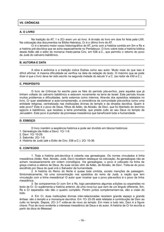 VII. CRÔNICAS
A. O LIVRO
Na tradição do AT, 1 e 2Cr eram um só livro. A divisão do livro em dois foi feita pela LXX.
Na colocação dos documentos na Bíblia Hebraica, Cr é o último livro do AT.
Cr é o terceiro maior corpo historiográfico do AT, junto com a história contida em Sm e Rs e
a história pré-davídica que se acha especialmente no Pentateuco. O livro cobre toda a história bíblica
desde Adão até o edito do monarca medo-persa Ciro, em 538 a.C., que permitiu o retorno do povo
de Judá do cativeiro babilônico.
B. AUTORIA E DATA
A obra é anônima e a tradição indica Esdras como seu autor. Muito mais do que isso é
difícil afirmar. A mesma dificuldade se verifica na data da redação do texto. O máximo que se pode
dizer é que o livro deve ter sido escrito na segunda metade do século V a.C. (ao redor de 430 a.C.).
C. PROPÓSITO
O livro de Crônicas foi escrito para os fiéis do período pós-exílico, para aqueles que já
tinham voltado do cativeiro babilônico e estavam novamente na terra de Israel. Este período trouxe
muitos problemas e dificuldades, tanto externos como internos. Através dos episódios relatados no
livro, Cr quer estabelecer a auto-compreensão, a consciência da comunidade pós-exílica como uma
entidade religiosa, centralizada nas instituições divinas do templo e da dinastia davídica. Quem é
este povo? Este é o povo de Deus, filhos de Adão, de Abraão, de Davi, que foi libertado do domínio
egípcio e babilônico, que recebeu a terra prometida, que presta culto ao seu Deus no templo de
Jerusalém. Este povo é portador da promessa messiânica que beneficiará toda a humanidade.
D. ESBOÇO
O livro mantém a seqüência histórica e pode ser dividido em blocos históricos:
1. Genealogia (de Adão a Davi): 1Cr 1-9.
2. Davi: 1Cr 10-29.
3. Salomão: 2Cr 1-9.
4. História de Judá (até o Edito de Ciro, 538 a.C.): 2Cr 10-36.
E. CONTEÚDO
1. Toda a história pré-davídica é coberta nas genealogias. Os nomes vinculados à linha
messiânica (Adão, Noé, Abraão, Judá, Davi) recebem destaque na colocação. As genealogias não se
acham necessariamente em ordem cronológica. Via genealogias, o povo é colocado na linha da
graça criativa e eletiva de Deus. As suas raízes vêm de Adão, de Abraão, de Davi. Trata-se do povo
escolhido por Deus do qual virá o Salvador da humanidade.
2. A história do Reino do Norte é quase toda omitida, exceto menções de passagem.
Sintomaticamente, há uma concentração nos episódios do reino de Judá, a nação que tem
vinculação com a linha messiânica! O autor quer mostrar que o povo pós-exílico é o povo da linha
messiânica.
3. Se compararmos Cr com Sm e Rs, logo percebemos algumas adições ou expansões no
texto de Cr. Cr suplementa a história anterior, dá uma nova luz que vem de um ângulo diferente. Sm,
Rs e Cr separados não dão o quadro completo. Porém juntos complementam-se, dão a visão do
todo.
4. Em Cr, duas instituições divinas inter-relacionadas recebem grande espaço e grande
ênfase: são o templo e a monarquia davídica. Em 1Cr 22-29 está relatada a contribuição de Davi ao
culto no templo. Depois, 2Cr 2-7 volta-se de novo ao templo. Em meio a tudo isto, Davi é a figura
chave. Fica de novo evidente o interesse messiânico de Deus e do autor. A história de Cr foi escrita a
partir da ótica do Messias!
- 19 -
 