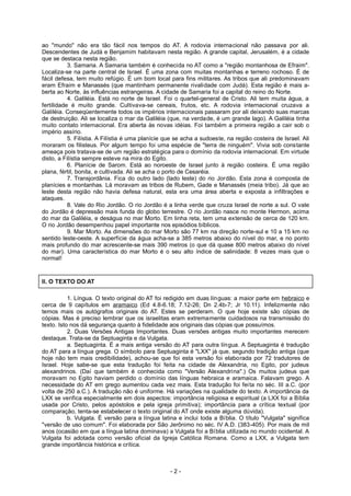 ao "mundo" não era tão fácil nos tempos do AT. A rodovia internacional não passava por ali.
Descendentes de Judá e Benjamim habitavam nesta região. A grande capital, Jerusalém, é a cidade
que se destaca nesta região.
3. Samaria. A Samaria também é conhecida no AT como a "região montanhosa de Efraim".
Localiza-se na parte central de Israel. É uma zona com muitas montanhas e terreno rochoso. É de
fácil defesa, tem muito refúgio. É um bom local para fins militares. As tribos que ali predominavam
eram Efraim e Manassés (que mantinham permanente rivalidade com Judá). Esta região é mais a-
berta ao Norte, às influências estrangeiras. A cidade de Samaria foi a capital do reino do Norte.
4. Galiléia. Está no norte de Israel. Foi o quartel-general de Cristo. Ali tem muita água, a
fertilidade é muito grande. Cultivava-se cereais, frutos, etc. A rodovia internacional cruzava a
Galiléia. Conseqüentemente todos os impérios internacionais passaram por ali deixando suas marcas
de destruição. Ali se localiza o mar da Galiléia (que, na verdade, é um grande lago). A Galiléia tinha
muito contato internacional. Era aberta às novas idéias. Foi também a primeira região a cair sob o
império assírio.
5. Filístia. A Filístia é uma planície que se acha a sudoeste, na região costeira de Israel. Ali
moraram os filisteus. Por algum tempo foi uma espécie de "terra de ninguém". Vivia sob constante
ameaça pois tratava-se de um região estratégica para o domínio da rodovia internacional. Em virtude
disto, a Filístia sempre esteve na mira do Egito.
6. Planície de Sarom. Está ao noroeste de Israel junto à região costeira. É uma região
plana, fértil, bonita, e cultivada. Ali se acha o porto de Cesaréia.
7. Transjordânia. Fica do outro lado (lado leste) do rio Jordão. Esta zona é composta de
planícies e montanhas. Lá moravam as tribos de Rubem, Gade e Manassés (meia tribo). Já que ao
leste desta região não havia defesa natural, esta era uma área aberta e exposta a infiltrações e
ataques.
8. Vale do Rio Jordão. O rio Jordão é a linha verde que cruza Israel de norte a sul. O vale
do Jordão é depressão mais funda do globo terrestre. O rio Jordão nasce no monte Hermon, acima
do mar da Galiléia, e deságua no mar Morto. Em linha reta, tem uma extensão de cerca de 120 km.
O rio Jordão desempenhou papel importante nos episódios bíblicos.
9. Mar Morto. As dimensões do mar Morto são 77 km na direção norte-sul e 10 a 15 km no
sentido leste-oeste. A superfície da água acha-se a 385 metros abaixo do nível do mar, e no ponto
mais profundo do mar acrescente-se mais 390 metros (o que dá quase 800 metros abaixo do nível
do mar). Uma característica do mar Morto é o seu alto índice de salinidade: 8 vezes mais que o
normal!
II. O TEXTO DO AT
1. Língua. O texto original do AT foi redigido em duas línguas: a maior parte em hebraico e
cerca de 9 capítulos em aramaico (Ed 4.8-6.18; 7.12-26; Dn 2.4b-7; Jr 10.11). Infelizmente não
temos mais os autógrafos originais do AT. Estes se perderam. O que hoje existe são cópias de
cópias. Mas é preciso lembrar que os israelitas eram extremamente cuidadosos na transmissão do
texto. Isto nos dá segurança quanto à fidelidade aos originais das cópias que possuímos.
2. Duas Versões Antigas Importantes. Duas versões antigas muito importantes merecem
destaque. Trata-se da Septuaginta e da Vulgata.
a. Septuaginta. É a mais antiga versão do AT para outra língua. A Septuaginta é tradução
do AT para a língua grega. O símbolo para Septuaginta é "LXX" já que, segundo tradição antiga (que
hoje não tem mais credibilidade), achou-se que foi esta versão foi elaborada por 72 tradutores de
Israel. Hoje sabe-se que esta tradução foi feita na cidade de Alexandria, no Egito, por judeus
alexandrinos. (Daí que também é conhecida como "Versão Alexandrina".) Os muitos judeus que
moravam no Egito haviam perdido o domínio das línguas hebraica e aramaica. Falavam grego. A
necessidade do AT em grego aumentou cada vez mais. Esta tradução foi feita no séc. III a.C. (por
volta de 250 a.C.). A tradução não é uniforme. Há variações na qualidade do texto. A importância da
LXX se verifica especialmente em dois aspectos: importância religiosa e espiritual (a LXX foi a Bíblia
usada por Cristo, pelos apóstolos e pela igreja primitiva); importância para a crítica textual (por
comparação, tenta-se estabelecer o texto original do AT onde existe alguma dúvida).
b. Vulgata. É versão para a língua latina e inclui toda a Bíblia. O título "Vulgata" significa
"versão de uso comum". Foi elaborada por São Jerônimo no séc. IV A.D. (383-405). Por mais de mil
anos (ocasião em que a língua latina dominava) a Vulgata foi a Bíblia utilizada no mundo ocidental. A
Vulgata foi adotada como versão oficial da Igreja Católica Romana. Como a LXX, a Vulgata tem
grande importância histórica e crítica.
- 2 -
 