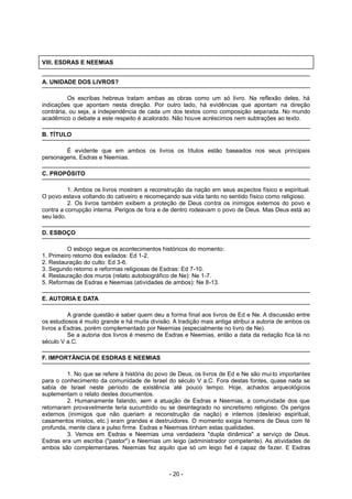 VIII. ESDRAS E NEEMIAS
A. UNIDADE DOS LIVROS?
Os escribas hebreus tratam ambas as obras como um só livro. Na reflexão deles, há
indicações que apontam nesta direção. Por outro lado, há evidências que apontam na direção
contrária, ou seja, a independência de cada um dos textos como composição separada. No mundo
acadêmico o debate a este respeito é acalorado. Não houve acréscimos nem subtrações ao texto.
B. TÍTULO
É evidente que em ambos os livros os títulos estão baseados nos seus principais
personagens, Esdras e Neemias.
C. PROPÓSITO
1. Ambos os livros mostram a reconstrução da nação em seus aspectos físico e espiritual.
O povo estava voltando do cativeiro e recomeçando sua vida tanto no sentido físico como religioso.
2. Os livros também exibem a proteção de Deus contra os inimigos externos do povo e
contra a corrupção interna. Perigos de fora e de dentro rodeavam o povo de Deus. Mas Deus está ao
seu lado.
D. ESBOÇO
O esboço segue os acontecimentos históricos do momento:
1. Primeiro retorno dos exilados: Ed 1-2.
2. Restauração do culto: Ed 3-6.
3. Segundo retorno e reformas religiosas de Esdras: Ed 7-10.
4. Restauração dos muros (relato autobiográfico de Ne): Ne 1-7.
5. Reformas de Esdras e Neemias (atividades de ambos): Ne 8-13.
E. AUTORIA E DATA
A grande questão é saber quem deu a forma final aos livros de Ed e Ne. A discussão entre
os estudiosos é muito grande e há muita divisão. A tradição mais antiga atribui a autoria de ambos os
livros a Esdras, porém complementado por Neemias (especialmente no livro de Ne).
Se a autoria dos livros é mesmo de Esdras e Neemias, então a data da redação fica lá no
século V a.C.
F. IMPORTÂNCIA DE ESDRAS E NEEMIAS
1. No que se refere à história do povo de Deus, os livros de Ed e Ne são muito importantes
para o conhecimento da comunidade de Israel do século V a.C. Fora destas fontes, quase nada se
sabia de Israel neste período de existência até pouco tempo. Hoje, achados arqueológicos
suplementam o relato destes documentos.
2. Humanamente falando, sem a atuação de Esdras e Neemias, a comunidade dos que
retornaram provavelmente teria sucumbido ou se desintegrado no sincretismo religioso. Os perigos
externos (inimigos que não queriam a reconstrução da nação) e internos (desleixo espiritual,
casamentos mistos, etc.) eram grandes e destruidores. O momento exigia homens de Deus com fé
profunda, mente clara e pulso firme. Esdras e Neemias tinham estas qualidades.
3. Vemos em Esdras e Neemias uma verdadeira "dupla dinâmica" a serviço de Deus.
Esdras era um escriba ("pastor") e Neemias um leigo (administrador competente). As atividades de
ambos são complementares. Neemias fez aquilo que só um leigo fiel é capaz de fazer. E Esdras
- 20 -
 