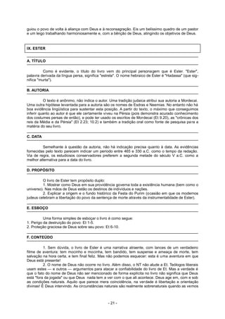 guiou o povo de volta à aliança com Deus e à reconsagração. Eis um belíssimo quadro de um pastor
e um leigo trabalhando harmoniosamente e, com a bênção de Deus, atingindo os objetivos de Deus.
IX. ESTER
A. TÍTULO
Como é evidente, o título do livro vem do principal personagem que é Ester. "Ester",
palavra derivada da língua persa, significa "estrela". O nome hebraico de Ester é "Hadassa" (que sig-
nifica "murta").
B. AUTORIA
O texto é anônimo, não indica o autor. Uma tradição judaica atribui sua autoria a Mordecai.
Uma outra hipótese levantada para a autoria são os nomes de Esdras e Neemias. No entanto não há
boa evidência lingüística para sustentar esta posição. A partir do texto, o máximo que conseguimos
inferir quanto ao autor é que ele certamente viveu na Pérsia (pois demonstra acurado conhecimento
dos costumes persas de então), e pode ter usado os escritos de Mordecai (Et 9.20), as "crônicas dos
reis da Média e da Pérsia" (Et 2.23; 10.2) e também a tradição oral como fonte de pesquisa para a
matéria do seu livro.
C. DATA
Semelhante à questão da autoria, não há indicação precisa quanto à data. As evidências
fornecidas pelo texto parecem indicar um período entre 465 e 330 a.C. como o tempo da redação.
Via de regra, os estudiosos conservadores preferem a segunda metade do século V a.C. como a
melhor alternativa para a data do livro.
D. PROPÓSITO
O livro de Ester tem propósito duplo:
1. Mostrar como Deus em sua providência governa toda a existência humana (bem como o
universo). Nas mãos de Deus estão os destinos de indivíduos e nações.
2. Explicar a origem e o fundo histórico da Festa do Purim (ocasião em que os modernos
judeus celebram a libertação do povo da sentença de morte através da instrumentalidade de Ester).
E. ESBOÇO
Uma forma simples de esboçar o livro é como segue:
1. Perigo da destruição do povo: Et 1-5.
2. Proteção graciosa de Deus sobre seu povo: Et 6-10.
F. CONTEÚDO
1. Sem dúvida, o livro de Ester é uma narrativa atraente, com lances de um verdadeiro
filme de aventura: tem mocinho e mocinha, tem bandido, tem suspense e ameaça de morte, tem
salvação na hora certa, e tem final feliz. Mas não podemos esquecer: esta é uma aventura em que
Deus está presente!
2. O nome de Deus não ocorre no livro. Além disso, o NT não alude a Et. Teólogos liberais
usam estes — e outros — argumentos para atacar a confiabilidade do livro de Et. Mas a verdade é
que o fato do nome de Deus não ser mencionado de forma explícita no livro não significa que Deus
está "fora da jogada" ou que Deus nada tem a ver com o que ali acontece. Deus age em, com e sob
as condições naturais. Aquilo que parece mera coincidência, na verdade é libertação e orientação
divinas! É Deus intervindo. As circunstâncias naturais são realmente sobrenaturais quando as vemos
- 21 -
 