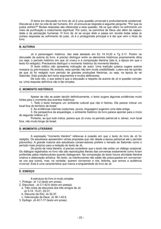 O tema em discussão no livro de Jó é uma questão universal e profundamente existencial.
Discute-se a dor na vida do ser humano. Em Jó procura-se resposta à seguinte pergunta: "Por que os
justos sofrem?" Muitas respostas são oferecidas a esta questão. Há os que vêem no sofrimento um
meio de purificação e crescimento espiritual. Por outro, os caminhos de Deus vão além da capaci-
dade e da percepção humanas. O livro de Jó se ocupa disto e passa em revista todas estas (e
outras) respostas ao sofrimento do justo. Jó é o protagonista principal e é daí que vem o título do
livro.
B. AUTORIA
Jó é personagem histórico. Isto está atestado em Ez 14.14,20 e Tg 5.11. Porém na
discussão da autoria do livro, é preciso distinguir entre os elementos históricos propriamente ditos
(ou seja, o período histórico em que Jó viveu) e a composição literária (isto é, a época em que o
texto foi redigido). Precisamos distinguir o momento histórico do momento literário.
O texto bíblico não apresenta indicação de autor. Uma tradição judaica sugere autoria
mosaica ou pré-mosaica. No entanto, esta opinião não tem muita credibilidade. Lutero era da opinião
de que Jó foi redigido num período de grandes produções literárias, ou seja, na época do rei
Salomão. Esta posição tem bons argumentos e muitos defensores.
De tudo isto, o que sobra é que a discussão a respeito da autoria de Jó é questão comple-
xa. Uma resposta definitiva não é tão simples.
C. MOMENTO HISTÓRICO
Apesar de não se poder decidir definitivamente, o texto sugere algumas evidências muito
fortes para o momento dos eventos históricos:
1. Todo o texto transpira um ambiente cultural que não é hebreu. Ele parece indicar um
local fora do território de Israel.
2. As evidências internas (costumes, povos, linguagem) sugerem uma data antiga.
3. Da perspectiva da arqueologia, o ambiente histórico do livro parece apontar para o início
do segundo milênio a.C.
Portanto, ao que tudo indica, parece que Jó viveu no período patriarcal e, talvez, num local
fora, não muito longe de Israel.
D. MOMENTO LITERÁRIO
A expressão "momento literário" refere-se à ocasião em que o texto do livro de Jó foi
redigido. Os estudiosos apresentam várias propostas que vão desde a época patriarcal até o período
pós-exílico. A grande maioria dos estudiosos conservadores prefere o reinado de Salomão como o
período mais propício para a redação do texto de Jó.
Do ponto de vista literário, é preciso considerar que o texto não exibe um diálogo ocasional.
Os diálogos registrados no livro não são reproduções literais das conversas exatamente como foram
proferidas pelos interlocutores quando dialogavam. Na composição do texto houve atividade literária
criativa e elaboração artística. No texto, os interlocutores não estão tão preocupados em convencer-
se uns aos outros, mas, na verdade, querem convencer a nós, leitores, que somos a audiência
invisível. Esta é uma característica que marca a singularidade do livro de Jó.
E. ESBOÇO
A estrutura do livro é muito simples:
1. Prólogo: Jó 1-2 (texto em prosa).
2. Discursos : Jó 3.1-42.6 (texto em poesia).
a. Três ciclos de discursos dos três amigos de Jó:
Jó 3-14; 15-21; 22-31.
b. Discurso de Eliú: Jó 32-37.
c. Intervenção de Deus: Jó 38.1-42.6.
3. Epílogo: Jó 42.7-17 (texto em prosa).
- 23 -
 
