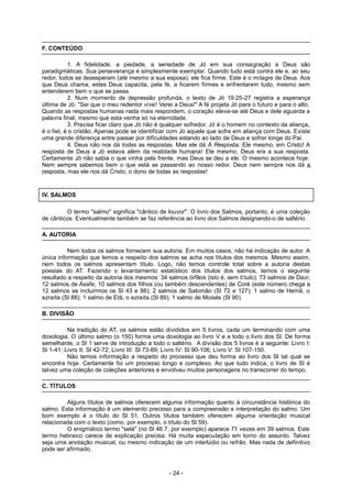 F. CONTEÚDO
1. A fidelidade, a piedade, a seriedade de Jó em sua consagração a Deus são
paradigmáticas. Sua perseverança é simplesmente exemplar. Quando tudo está contra ele e, ao seu
redor, todos se desesperam (até mesmo a sua esposa), ele fica firme. Este é o milagre de Deus. Aos
que Deus chama, estes Deus capacita, pela fé, a ficarem firmes e enfrentarem tudo, mesmo sem
entenderem bem o que se passa.
2. Num momento de depressão profunda, o texto de Jó 19.25-27 registra a esperança
última de Jó: "Sei que o meu redentor vive! Verei a Deus!" A fé projeta Jó para o futuro e para o alto.
Quando as respostas humanas nada mais respondem, o coração eleva-se até Deus e dele aguarda a
palavra final, mesmo que esta venha só na eternidade.
3. Precisa ficar claro que Jó não é qualquer sofredor. Jó é o homem no contexto da aliança,
é o fiel, é o cristão. Apenas pode se identificar com Jó aquele que sofre em aliança com Deus. Existe
uma grande diferença entre passar por dificuldades estando ao lado de Deus e sofrer longe do Pai.
4. Deus não nos dá todas as respostas. Mas ele dá A Resposta: Ele mesmo, em Cristo! A
resposta de Deus a Jó estava além da realidade humana! Ele mesmo, Deus era a sua resposta.
Certamente Jó não sabia o que vinha pela frente, mas Deus se deu a ele. O mesmo acontece hoje.
Nem sempre sabemos bem o que está se passando ao nosso redor. Deus nem sempre nos dá a
resposta, mas ele nos dá Cristo, o dono de todas as respostas!
IV. SALMOS
O termo "salmo" significa "cântico de louvor". O livro dos Salmos, portanto, é uma coleção
de cânticos. Eventualmente também se faz referência ao livro dos Salmos designando-o de saltério.
A. AUTORIA
Nem todos os salmos fornecem sua autoria. Em muitos casos, não há indicação de autor. A
única informação que temos a respeito dos salmos se acha nos títulos dos mesmos. Mesmo assim,
nem todos os salmos apresentam título. Logo, não temos controle total sobre a autoria destas
poesias do AT. Fazendo o levantamento estatístico dos títulos dos salmos, temos o seguinte
resultado a respeito da autoria dos mesmos: 34 salmos órfãos (isto é, sem título); 73 salmos de Davi;
12 salmos de Asafe; 10 salmos dos filhos (ou também descendentes) de Coré (este número chega a
12 salmos se incluirmos os Sl 43 e 88); 2 salmos de Salomão (Sl 72 e 127); 1 salmo de Hemã, o
ezraíta (Sl 88); 1 salmo de Etã, o ezraíta (Sl 89); 1 salmo de Moisés (Sl 90).
B. DIVISÃO
Na tradição do AT, os salmos estão divididos em 5 livros, cada um terminando com uma
doxologia. O último salmo (o 150) forma uma doxologia ao livro V e a todo o livro dos Sl. De forma
semelhante, o Sl 1 serve de introdução a todo o saltério. A divisão dos 5 livros é a seguinte: Livro I:
Sl 1-41; Livro II: Sl 42-72; Livro III: Sl 73-89; Livro IV: Sl 90-106; Livro V: Sl 107-150.
Não temos informação a respeito do processo que deu forma ao livro dos Sl tal qual se
encontra hoje. Certamente foi um processo longo e complexo. Ao que tudo indica, o livro de Sl é
talvez uma coleção de coleções anteriores e envolveu muitos personagens no transcorrer do tempo.
C. TÍTULOS
Alguns títulos de salmos oferecem alguma informação quanto à circunstância histórica do
salmo. Esta informação é um elemento precioso para a compreensão e interpretação do salmo. Um
bom exemplo é o título do Sl 51. Outros títulos também oferecem alguma orientação musical
relacionada com o texto (como, por exemplo, o título do Sl 59).
O enigmático termo "selá" (no Sl 46.7, por exemplo) aparece 71 vezes em 39 salmos. Este
termo hebraico carece de explicação precisa. Há muita especulação em torno do assunto. Talvez
seja uma anotação musical, ou mesmo indicação de um interlúdio ou refrão. Mas nada de definitivo
pode ser afirmado.
- 24 -
 