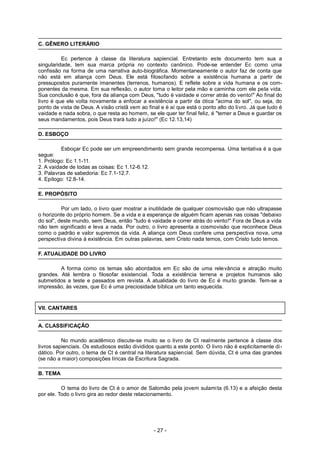 C. GÊNERO LITERÁRIO
Ec pertence à classe da literatura sapiencial. Entretanto este documento tem sua a
singularidade, tem sua marca própria no contexto canônico. Pode-se entender Ec como uma
confissão na forma de uma narrativa auto-biográfica. Momentaneamente o autor faz de conta que
não está em aliança com Deus. Ele está filosofando sobre a existência humana a partir de
pressupostos puramente imanentes (terrenos, humanos). E reflete sobre a vida humana e os com-
ponentes da mesma. Em sua reflexão, o autor toma o leitor pela mão e caminha com ele pela vida.
Sua conclusão é que, fora da aliança com Deus, "tudo é vaidade e correr atrás do vento!" Ao final do
livro é que ele volta novamente a enfocar a existência a partir da ótica "acima do sol", ou seja, do
ponto de vista de Deus. A visão cristã vem ao final e é aí que está o ponto alto do livro. Já que tudo é
vaidade e nada sobra, o que resta ao homem, se ele quer ter final feliz, é "temer a Deus e guardar os
seus mandamentos, pois Deus trará tudo a juízo!" (Ec 12.13,14)
D. ESBOÇO
Esboçar Ec pode ser um empreendimento sem grande recompensa. Uma tentativa é a que
segue:
1. Prólogo: Ec 1.1-11.
2. A vaidade de todas as coisas: Ec 1.12-6.12.
3. Palavras de sabedoria: Ec 7.1-12.7.
4. Epílogo: 12.8-14.
E. PROPÓSITO
Por um lado, o livro quer mostrar a inutilidade de qualquer cosmovisão que não ultrapasse
o horizonte do próprio homem. Se a vida e a esperança de alguém ficam apenas nas coisas "debaixo
do sol", deste mundo, sem Deus, então "tudo é vaidade e correr atrás do vento!" Fora de Deus a vida
não tem significado e leva a nada. Por outro, o livro apresenta a cosmovisão que reconhece Deus
como o padrão e valor supremos da vida. A aliança com Deus confere uma perspectiva nova, uma
perspectiva divina à existência. Em outras palavras, sem Cristo nada temos, com Cristo tudo temos.
F. ATUALIDADE DO LIVRO
A forma como os temas são abordados em Ec são de uma relevância e atração muito
grandes. Até lembra o filosofar existencial. Toda a existência terrena e projetos humanos são
submetidos a teste e passados em revista. A atualidade do livro de Ec é muito grande. Tem-se a
impressão, às vezes, que Ec é uma preciosidade bíblica um tanto esquecida.
VII. CANTARES
A. CLASSIFICAÇÃO
No mundo acadêmico discute-se muito se o livro de Ct realmente pertence à classe dos
livros sapienciais. Os estudiosos estão divididos quanto a este ponto. O livro não é explicitamente di-
dático. Por outro, o tema de Ct é central na literatura sapiencial. Sem dúvida, Ct é uma das grandes
(se não a maior) composições líricas da Escritura Sagrada.
B. TEMA
O tema do livro de Ct é o amor de Salomão pela jovem sulamita (6.13) e a afeição desta
por ele. Todo o livro gira ao redor deste relacionamento.
- 27 -
 