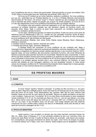 vam conselheiros dos reis ou críticos dos governantes. Samuel presidia um grupo de profetas (1Sm
19.20), Eliseu é mencionado junto aos "discípulos dos profetas" (2Rs 4.38; 6.1).
Os livros do AT dividem-se em livros históricos, poéticos e proféticos. Os livros proféticos,
por sua vez, subdividem-se em Profetas Maiores (Is, Jr e Ez) e Profetas Menores (tecnicamente
denominados de "Os Doze"). Os termos "maior" e "menor" reportam-se não à teologia dos profetas
mas à extensão dos textos. Apesar da posição que ocupam na versão brasileira, os livros de Dn e
Lm não são classificados como livros proféticos propriamente ditos na tradição hebraica.
Os profetas cujos documentos acham-se registrados no AT são denominados de profetas
escritores ou profetas canônicos. Aqueles que não deixaram registro na Escritura (como, por
exemplo, Elias, Eliseu, Natã, e outros) de igual modo exerceram um ministério legitimamente
profético no verdadeiro sentido do termo.
Via de regra, identifica-se períodos na história da profecia. A data que serve como ponto de
referência para tal classificação é 587 a.C., ocasião em que Jerusalém sucumbiu diante de Nabu-
codonosor e o Reino do Sul (Judá) foi levado para o exílio babilônico. Do ponto de vista cronológico,
os livros proféticos do AT são divididos em três grupos:
1. Profetas pré-exílicos: Obadias, Joel, Jonas, Amós, Oséias, Isaías, Miquéias, Naum, Habacuque,
Sofonias e Jeremias.
2. Profetas exílicos: Ezequiel, Daniel e Jeremias (em parte).
3. Profetas pós-exílicos: Ageu, Zacarias e Malaquias.
A teologia liberal tem esvaziado os livros proféticos de seu conteúdo real. Nega a
inspiração divina, desacredita o elemento supranatural (predições, anúncios messiânicos, etc.), reduz
os profetas a pregadores de reformas sociais voltados apenas para o seu momento histórico. Enfim,
segundo estes, os livros proféticos são documentos meramente humanos, não muito diferentes da
literatura produzida pelos grandes escritores da humanidade. Rejeitamos esta compreensão. O texto
afirma que Deus escolheu homens para serem profetas e os capacitou do alto para que executassem
a sua importante e divina tarefa. Os livros proféticos do AT de forma alguma são apenas documentos
do passado e os profetas apenas homens para o seu momento histórico. Ao contrário, os seus
escritos são dotados de uma mensagem vigorosa e de uma atualidade vibrante. O nosso século
carece da mensagem profética do AT. Certamente Deus Espírito Santo deseja falar à nossa geração,
à nossa igreja e a nós mesmos através da voz profética do AT.
OS PROFETAS M AIORES
I. ISAÍAS
A. O PROFETA
O nome "Isaías" significa "Iahweh é salvação". O profeta era filho de Amoz (1.1, de quem
nada se sabe). Segundo a tradição judaica, Amoz era irmão do rei Amazias (pai do rei Uzias) e Isaías
teria sido primo do rei Uzias. Tinha descendência real, portanto. Mas não há como verificar esta
tradição. Isaías era da tribo de Judá, talvez de Jerusalém. Morava na capital Jerusalém e lá exerceu
o seu ministério. Casou-se com "a profetiza" (8.3) e os dois filhos mencionados no texto receberam
nomes simbólicos (7.3; 8.1-4). Foi chamado por Deus em 742 a.C., ano em que faleceu o rei Uzias
(6.1). Talvez tenha vivido até depois da morte do rei Ezequias (687 a.C.). Profetizou até cerca de
700 a.C. (ou mais). O seu ministério durou uns 50 anos. Uma antiga tradição (que não podemos
comprovar) diz que o profeta sofreu martírio nos dias do rei Manassés, tendo sido serrado ao meio
(para tal invoca-se a passagem de Hb 11.37).
B. ÉPOCA DO MINISTÉRIO
Isaías exerceu o seu ministério no período dos reis Uzias (também chamado Azarias em
2Rs 14), Jotão, Acaz e Ezequias (1.1). A sua atividade profética se deu num momento crítico da
história de Judá (Reino do Sul). O poder da Assíria estava em ascensão. Judá estava sob ameaça.
Em conseqüência, dois grupos levantaram-se dentro da nação: como forma de escapar do perigo,
um buscava aliança com o Egito, outro com a Assíria. Isaías pregava que se apegassem a Iahweh.
- 29 -
 